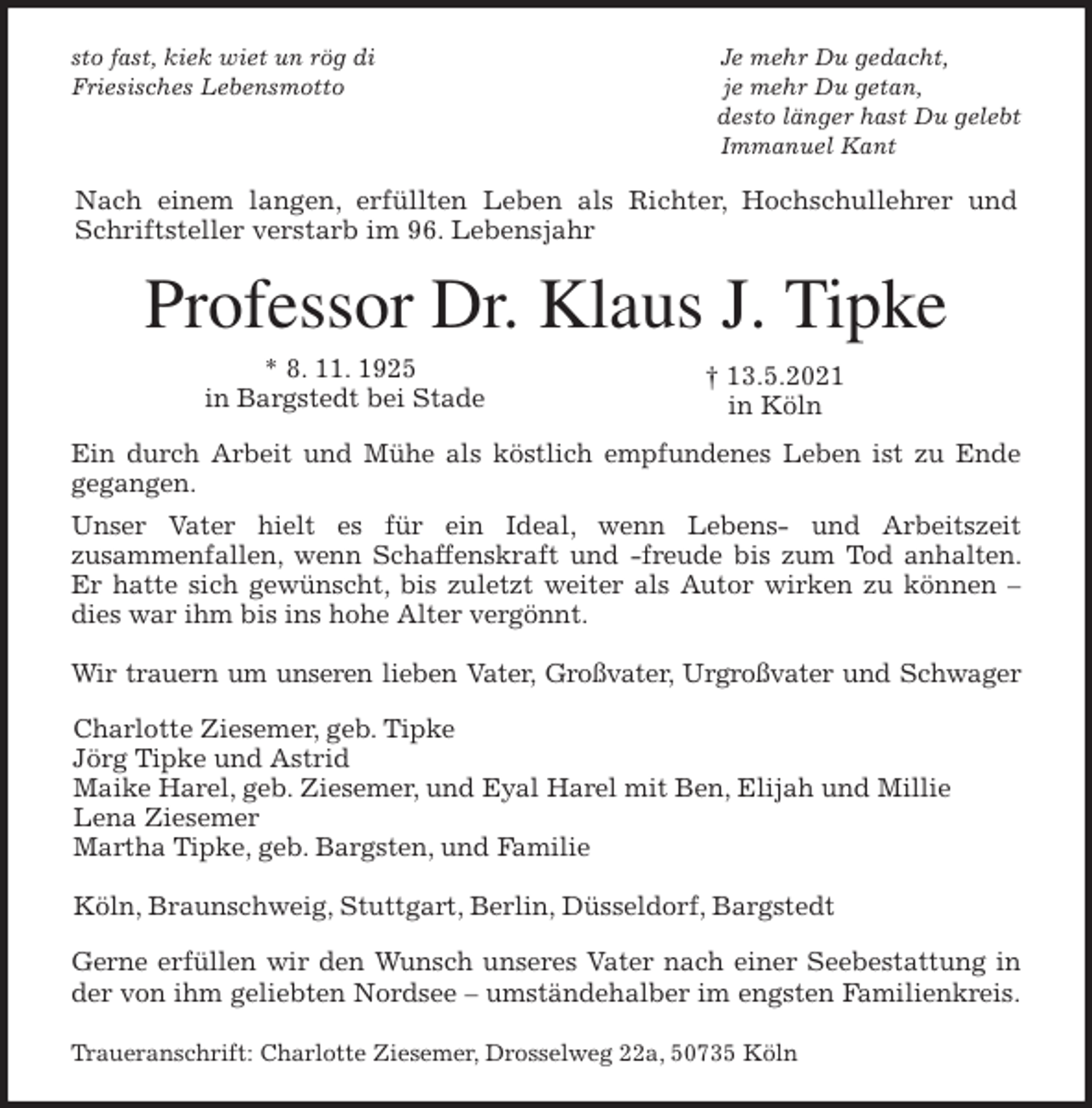 <p>sto fast, kiek wiet un rög di Je mehr Du gedacht,<br />Friesisches Lebensmotto je mehr Du getan,<br />desto länger hast Du gelebt<br />Immanuel Kant<br />Nach einem langen, erfüllten Leben als Richter, Hochschullehrer und<br />Schriftsteller verstarb im 96. Lebensjahr<br />Professor Dr. Klaus J. Tipke<br />* 8. 11. 1925<br />in Bargstedt bei Stade<br />Ein durch Arbeit und Mühe als köstlich empfundenes Leben ist zu Ende<br />gegangen.<br />Unser Vater hielt es für ein Ideal, wenn Lebens- und Arbeitszeit<br />zusammenfallen, wenn Schaffenskraft und -freude bis zum Tod anhalten. Er hatte sich gewünscht, bis zuletzt weiter als Autor wirken zu können - dies war ihm bis ins hohe Alter vergönnt.</p>
<p>Wir trauern um unseren lieben Vater, Großvater, Urgroßvater und Schwager<br />Charlotte Ziesemer, geb. Tipke<br />Jörg Tipke und Astrid<br />Maike Harel, geb. Ziesemer, und Eyal Harel mit Ben, Elijah und Millie<br />Lena Ziesemer<br />Martha Tipke, geb. Bargsten, und Familie</p>
<p>Köln, Braunschweig, Stuttgart, Berlin, Düsseldorf, Bargstedt<br />Gerne erfüllen wir den Wunsch unseres Vater nach einer Seebestattung in<br />der von ihm geliebten Nordsee - umständehalber im engsten Familienkreis.</p>
<p>Traueranschrift: Charlotte Ziesemer, Drosselweg 22a, 50735 Köln<br />† 13.5.2021<br />in Köln</p>