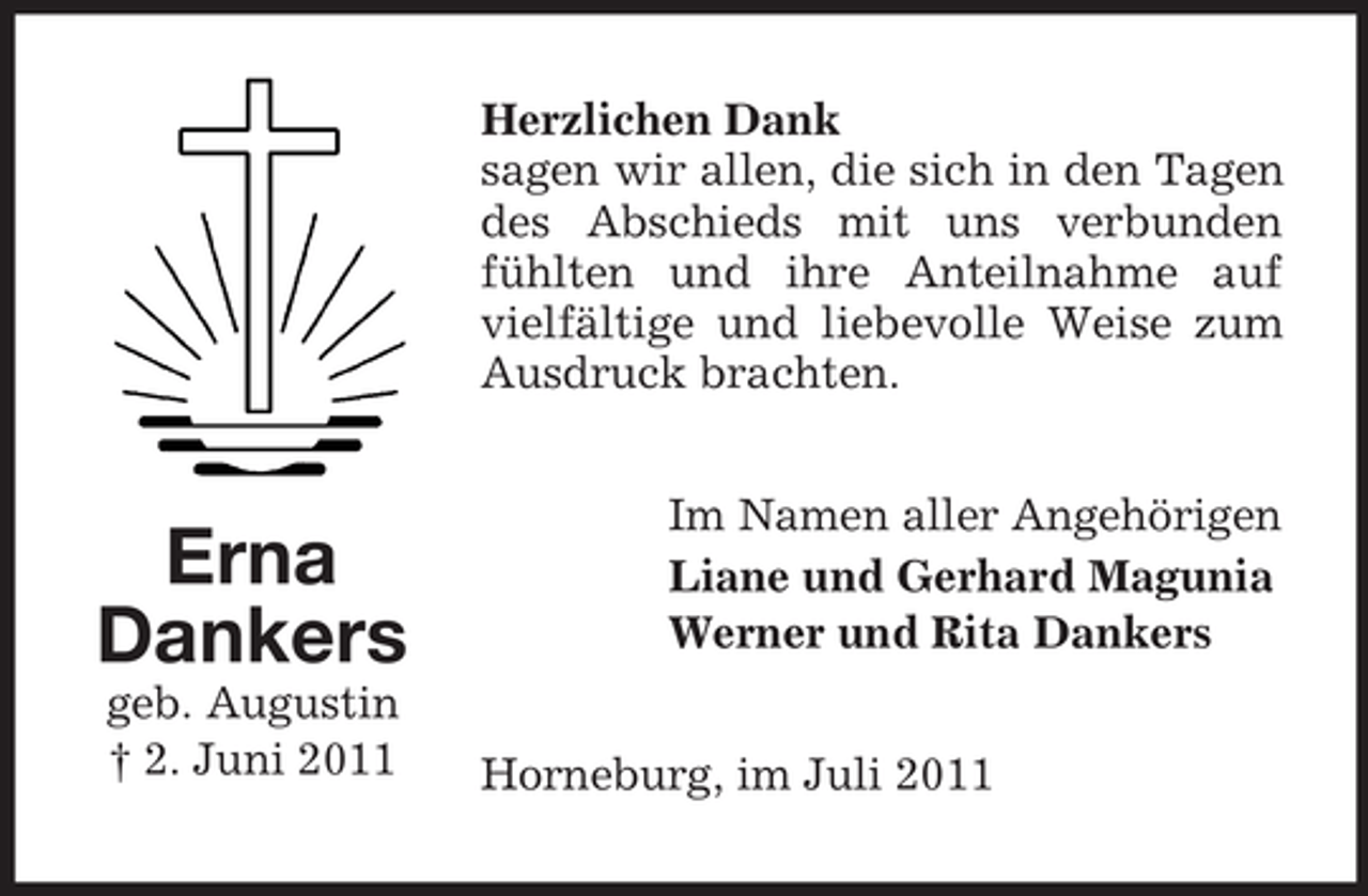 <p>Herzlichen Dank<br />sagen wir allen, die sich in den Tagen<br />des Abschieds mit uns verbunden<br />fühlten und ihre Anteilnahme auf<br />vielfältige und liebevolle Weise zum<br />Ausdruck brachten.</p><p>Erna<br />Dankers<br />geb. Augustin<br />† 2. Juni 2011</p><p>Im Namen aller Angehörigen<br />Liane und Gerhard Magunia<br />Werner und Rita Dankers<br />Horneburg, im Juli 2011</p>