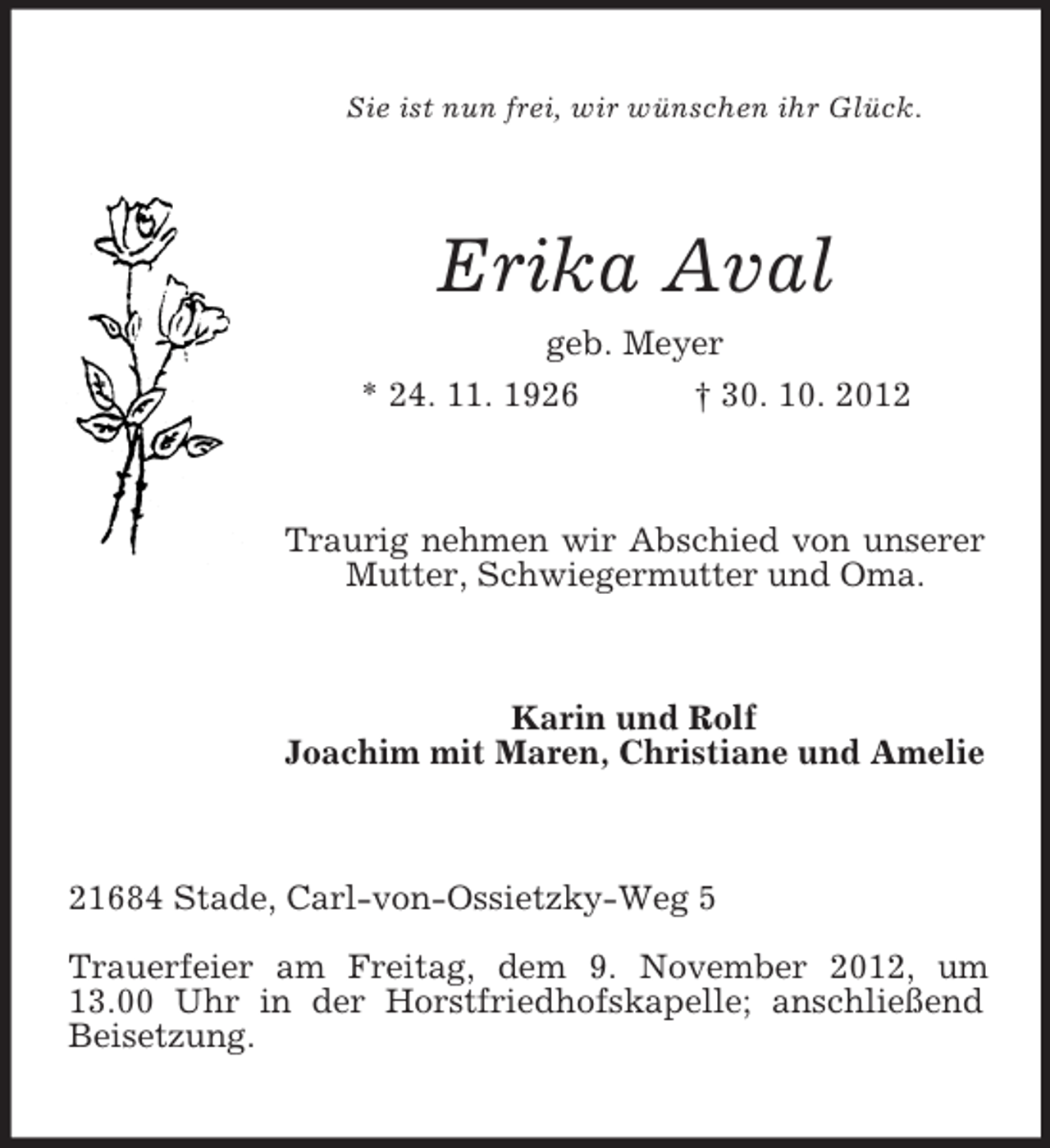<p>Sie ist nun frei, wir wünschen ihr Glück.</p><p>Erika Aval<br />geb. Meyer<br />* 24. 11. 1926</p><p>† 30. 10. 2012</p><p>Traurig nehmen wir Abschied von unserer<br />Mutter, Schwiegermutter und Oma.</p><p>Karin und Rolf<br />Joachim mit Maren, Christiane und Amelie</p><p>21684 Stade, Carl-von-Ossietzky-Weg 5<br />Trauerfeier am Freitag, dem 9. November 2012, um<br />13.00 Uhr in der Horstfriedhofskapelle; anschließend<br />Beisetzung.</p>