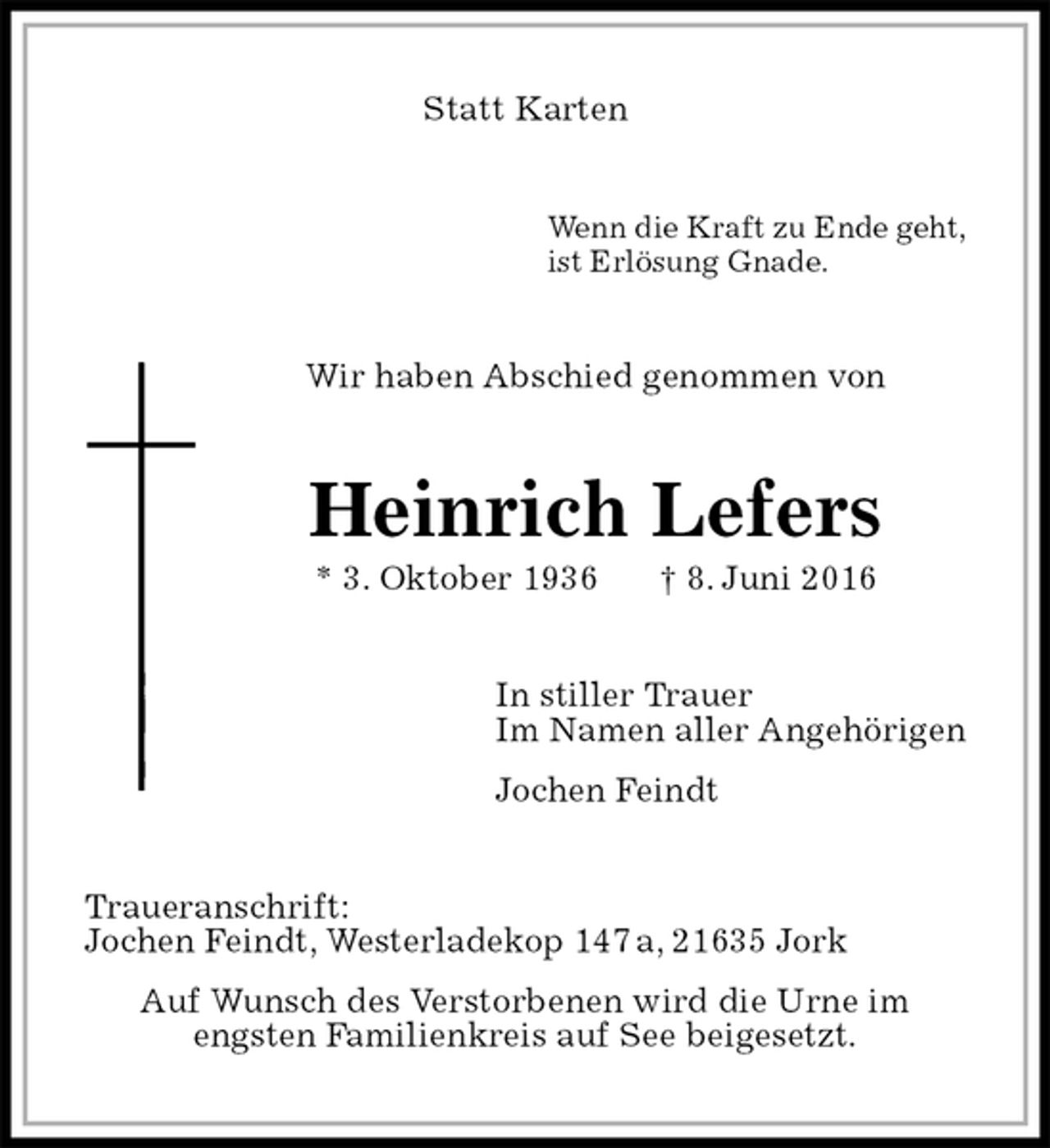 <p>Statt Karten<br />Wenn die Kraft zu Ende geht,<br />ist Erlösung Gnade.<br />Wir haben Abschied genommen von<br />Heinrich Lefers<br />* 3. Oktober 1936 † 8. Juni 2016<br />In stiller Trauer<br />Im Namen aller Angehörigen<br />Jochen Feindt<br />Traueranschrift:<br />Jochen Feindt, Westerladekop 147 a, 21635 Jork<br />Auf Wunsch des Verstorbenen wird die Urne im<br />engsten Familienkreis auf See beigesetzt.</p>