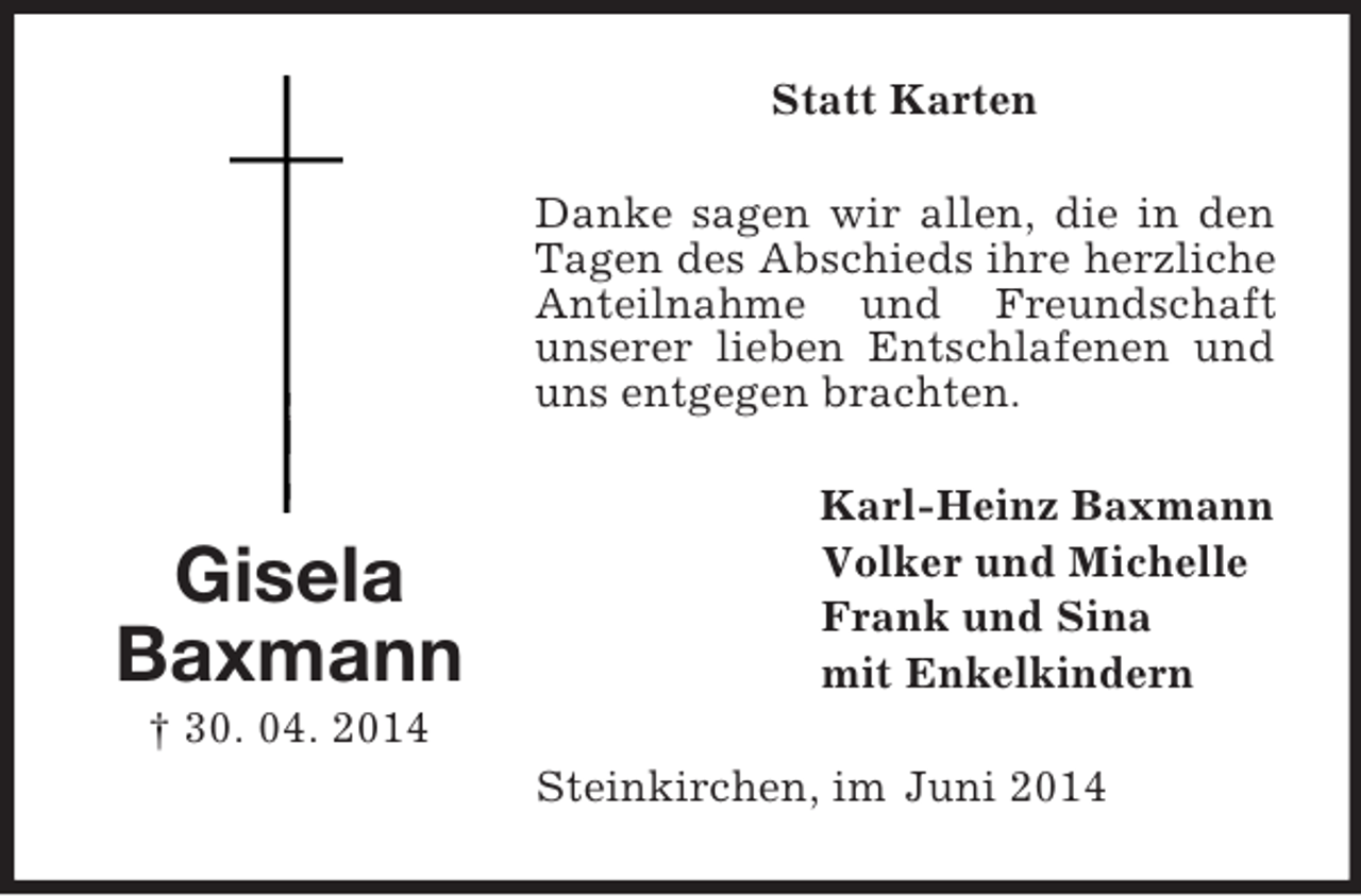 <p>Gisela<br />Baxmann<br />† 30. 04. 2014<br />Statt Karten<br />Danke sagen wir allen, die in den Tagen des Abschieds ihre herzliche Anteilnahme und Freundschaft<br />unserer lieben Entschlafenen und uns entgegen brachten.<br />Karl-Heinz Baxmann<br />Volker und Michelle<br />Frank und Sina<br />mit Enkelkindern<br />Steinkirchen, im Juni 2014</p>