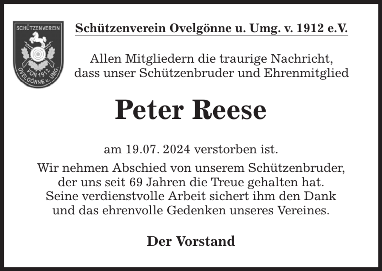 <p>Schützenverein Ovelgönne u. Umg. v. 1912 e.V.<br />Allen Mitgliedern die traurige Nachricht,<br />dass unser Schützenbruder und Ehrenmitglied<br />Peter Reese<br />am 19.07. 2024 verstorben ist.<br />Wir nehmen Abschied von unserem Schützenbruder,<br />der uns seit 69 Jahren die Treue gehalten hat.<br />Seine verdienstvolle Arbeit sichert ihm den Dank<br />und das ehrenvolle Gedenken unseres Vereines.<br />Der Vorstand</p>