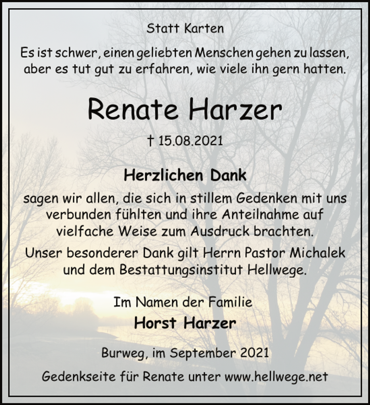 <p>Statt Karten<br />Es ist schwer, einen geliebten Menschen gehen zu lassen,<br />aber es tut gut zu erfahren, wie viele ihn gern hatten.<br />Renate Harzer<br />† 15.08.2021<br />Herzlichen Dank<br />sagen wir allen, die sich in stillem Gedenken mit uns<br />verbunden fühlten und ihre Anteilnahme auf<br />vielfache Weise zum Ausdruck brachten.<br />Unser besonderer Dank gilt Herrn Pastor Michalek<br />und dem Bestattungsinstitut Hellwege.<br />Im Namen der Familie<br />Horst Harzer<br />Burweg, im September 2021<br />Gedenkseite für Renate unter www.hellwege.net</p>