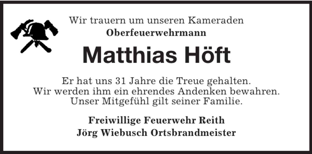 <p>Wir trauern um unseren Kameraden<br />Oberfeuerwehrmann<br />Matthias Höft<br />Er hat uns 31 Jahre die Treue gehalten.<br />Wir werden ihm ein ehrendes Andenken bewahren.<br />Unser Mitgefühl gilt seiner Familie.<br />Freiwillige Feuerwehr Reith<br />Jörg Wiebusch Ortsbrandmeister</p>