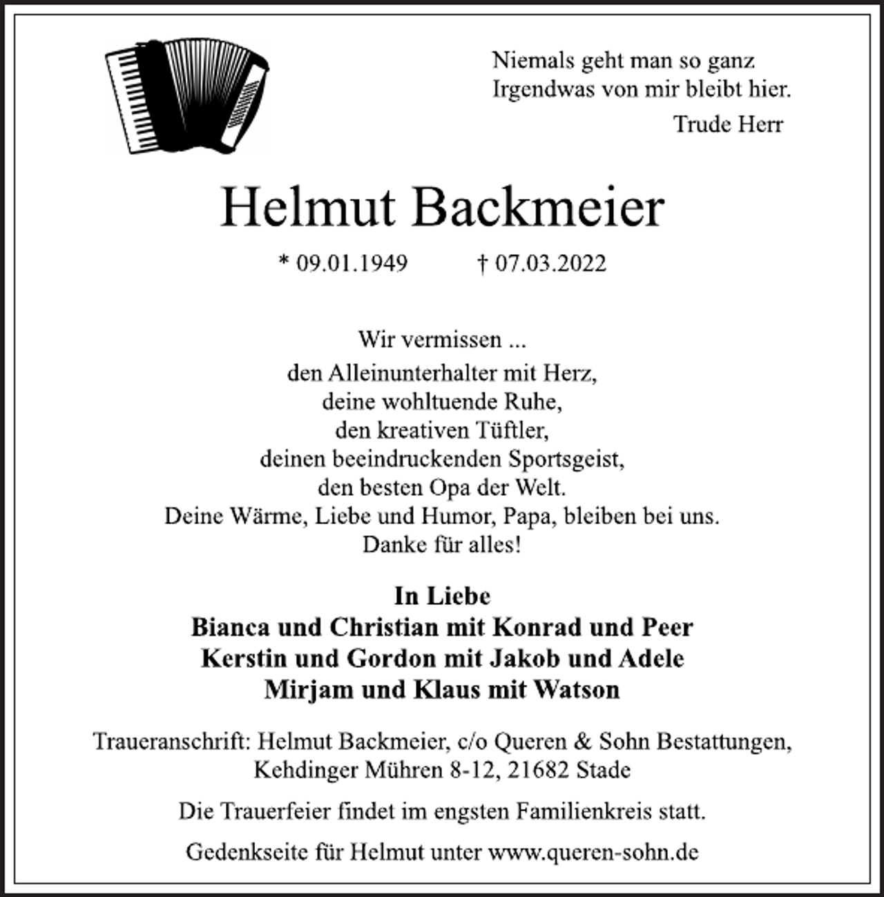 <p>Niemals geht man so ganz<br />Irgendwas von mir bleibt hier.<br />Trude Herr<br />Helmut Backmeier<br />* 09.01.1949 † 07.03.2022<br />Wir vermissen ...<br />den Alleinunterhalter mit Herz,<br />deine wohltuende Ruhe,<br />den kreativen Tüftler,<br />deinen beeindruckenden Sportsgeist,<br />den besten Opa der Welt.<br />Deine Wärme, Liebe und Humor, Papa, bleiben bei uns.<br />Danke für alles!<br />In Liebe<br />Bianca und Christian mit Konrad und Peer<br />Kerstin und Gordon mit Jakob und Adele<br />Mirjam und Klaus mit Watson<br />Traueranschrift: Helmut Backmeier, c/o Queren &amp; Sohn Bestattungen,<br />Kehdinger Mühren 8-12, 21682 Stade<br />Die Trauerfeier findet im engsten Familienkreis statt.<br />Gedenkseite für Helmut unter www.queren-sohn.de</p>