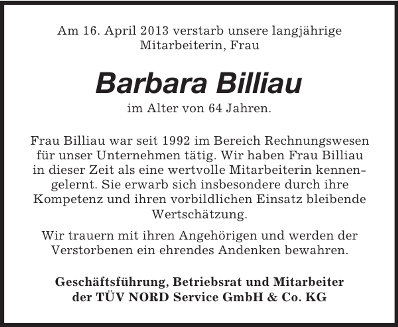 <p>Am 16. April 2013 verstarb unsere langjährige<br />Mitarbeiterin, Frau</p><p>Barbara Billiau<br />im Alter von 64 Jahren.<br />Frau Billiau war seit 1992 im Bereich Rechnungswesen<br />für unser Unternehmen tätig. Wir haben Frau Billiau<br />in dieser Zeit als eine wertvolle Mitarbeiterin kennengelernt. Sie erwarb sich insbesondere durch ihre<br />Kompetenz und ihren vorbildlichen Einsatz bleibende<br />Wertschätzung.<br />Wir trauern mit ihren Angehörigen und werden der<br />Verstorbenen ein ehrendes Andenken bewahren.<br />Geschäftsführung, Betriebsrat und Mitarbeiter<br />der TÜV NORD Service GmbH &amp; Co. KG</p>