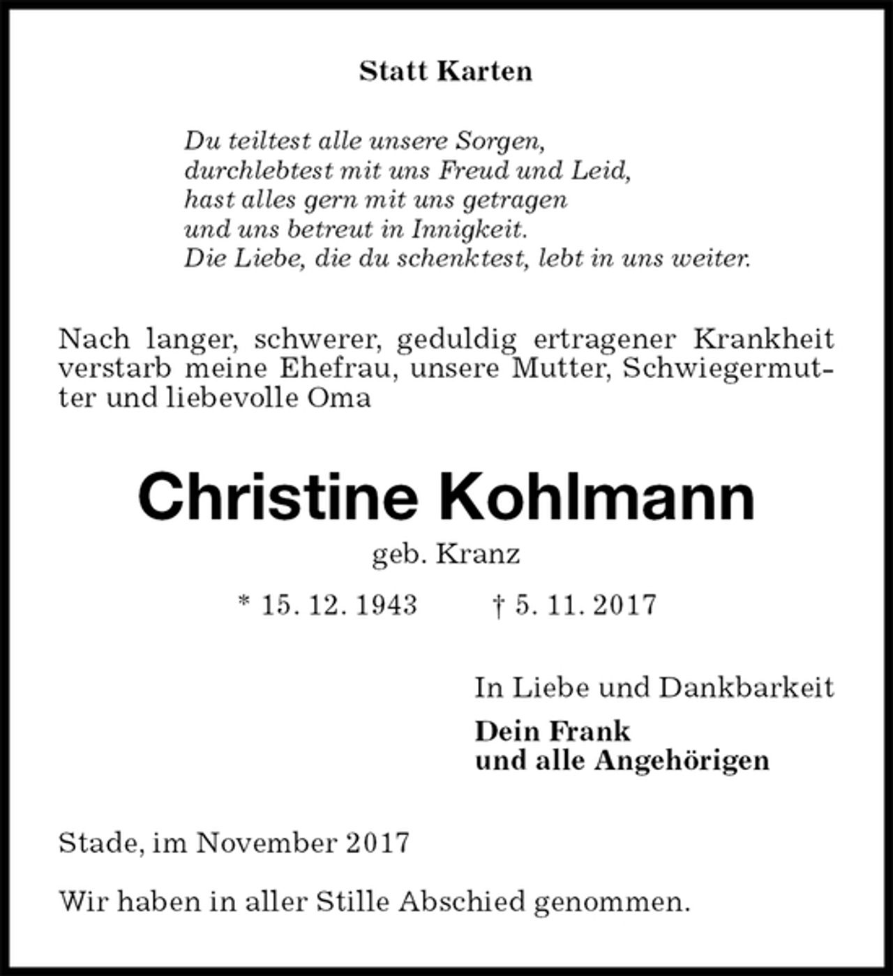 <p>Statt Karten<br />Du teiltest alle unsere Sorgen,<br />durchlebtest mit uns Freud und Leid,<br />hast alles gern mit uns getragen<br />und uns betreut in Innigkeit.<br />Die Liebe, die du schenktest, lebt in uns weiter.<br />Nach langer, schwerer, geduldig ertragener Krankheit verstarb meine Ehefrau, unsere Mutter, Schwiegermutter und liebevolle Oma<br />Christine Kohlmann<br />geb. Kranz<br />* 15. 12. 1943 † 5. 11. 2017<br />In Liebe und Dankbarkeit<br />Dein Frank<br />und alle Angehörigen<br />Stade, im November 2017</p><p>Wir haben in aller Stille Abschied genommen.</p>