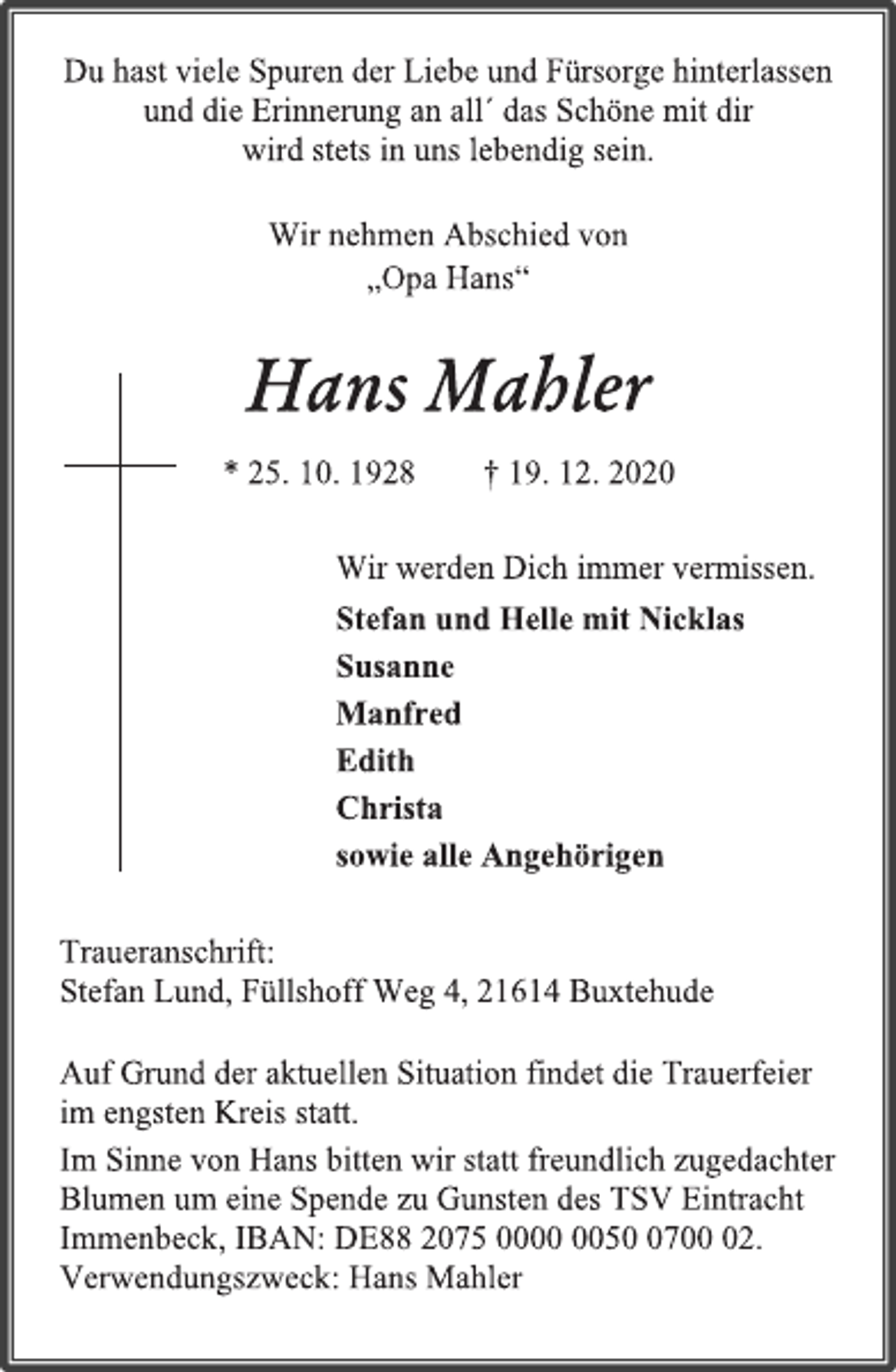 <p>Du hast viele Spuren der Liebe und Fürsorge hinterlassen<br />und die Erinnerung an all´ das Schöne mit dir<br />wird stets in uns lebendig sein.<br />Wir nehmen Abschied von<br />„Opa Hans“<br />Hans Mahler<br />* 25. 10. 1928 † 19. 12. 2020<br />Wir werden Dich immer vermissen.<br />Stefan und Helle mit Nicklas<br />Susanne<br />Manfred<br />Edith<br />Christa<br />sowie alle Angehörigen<br />Traueranschrift:<br />Stefan Lund, Füllshoff Weg 4, 21614 Buxtehude<br />Auf Grund der aktuellen Situation findet die Trauerfeier<br />im engsten Kreis statt.<br />Im Sinne von Hans bitten wir statt freundlich zugedachter<br />Blumen um eine Spende zu Gunsten des TSV Eintracht<br />Immenbeck, IBAN: DE88 2075 0000 0050 0700 02.<br />Verwendungszweck: Hans Mahler</p>