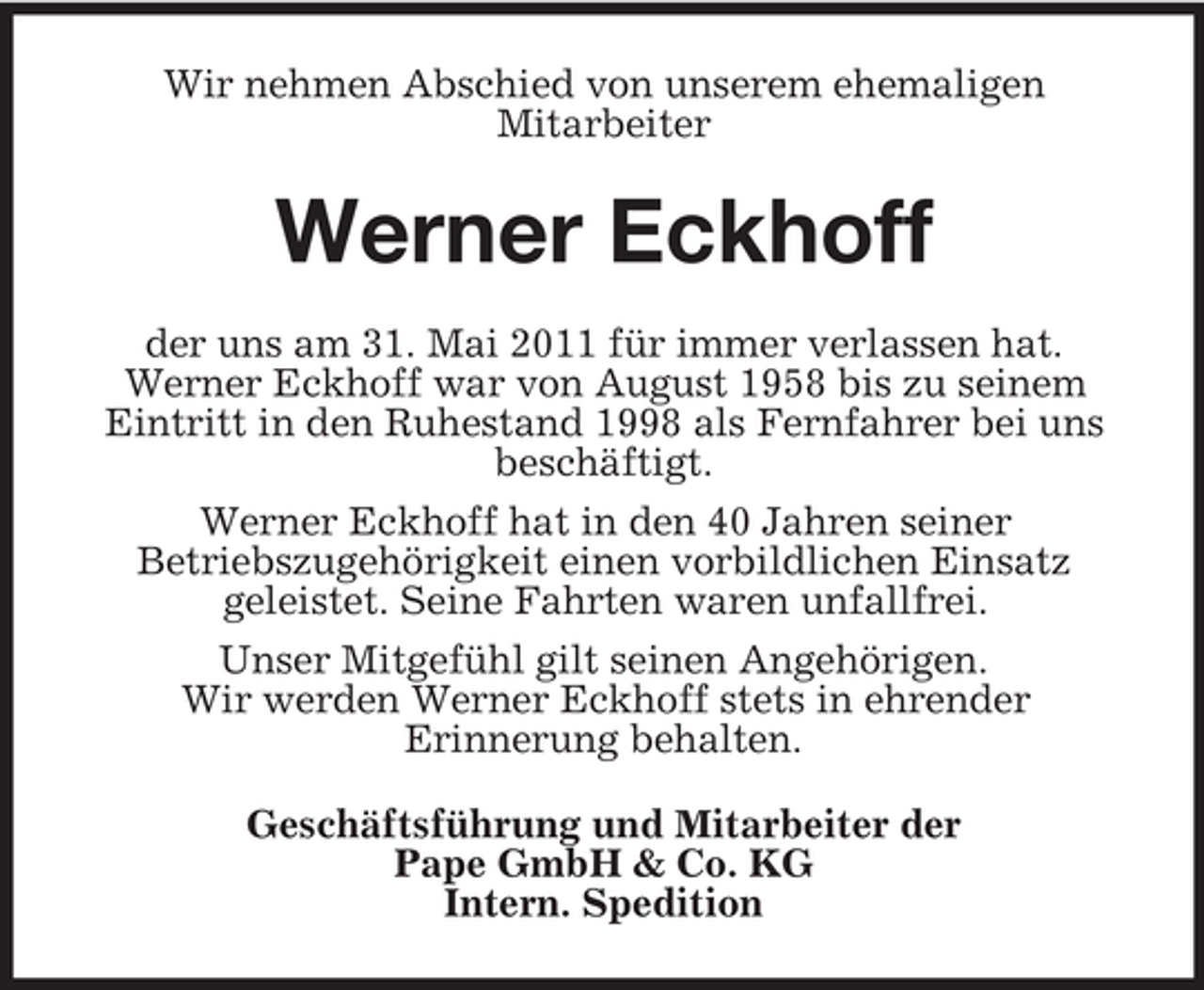 <p>Wir nehmen Abschied von unserem ehemaligen Mitarbeiter</p><p>Werner Eckhoff<br />der uns am 31. Mai 2011 für immer verlassen hat. Werner Eckhoff war von August 1958 bis zu seinem Eintritt in den Ruhestand 1998 als Fernfahrer bei uns beschäftigt. Werner Eckhoff hat in den 40 Jahren seiner Betriebszugehörigkeit einen vorbildlichen Einsatz geleistet. Seine Fahrten waren unfallfrei. Unser Mitgefühl gilt seinen Angehörigen. Wir werden Werner Eckhoff stets in ehrender Erinnerung behalten. Geschäftsführung und Mitarbeiter der Pape GmbH &amp; Co. KG Intern. Spedition</p>
