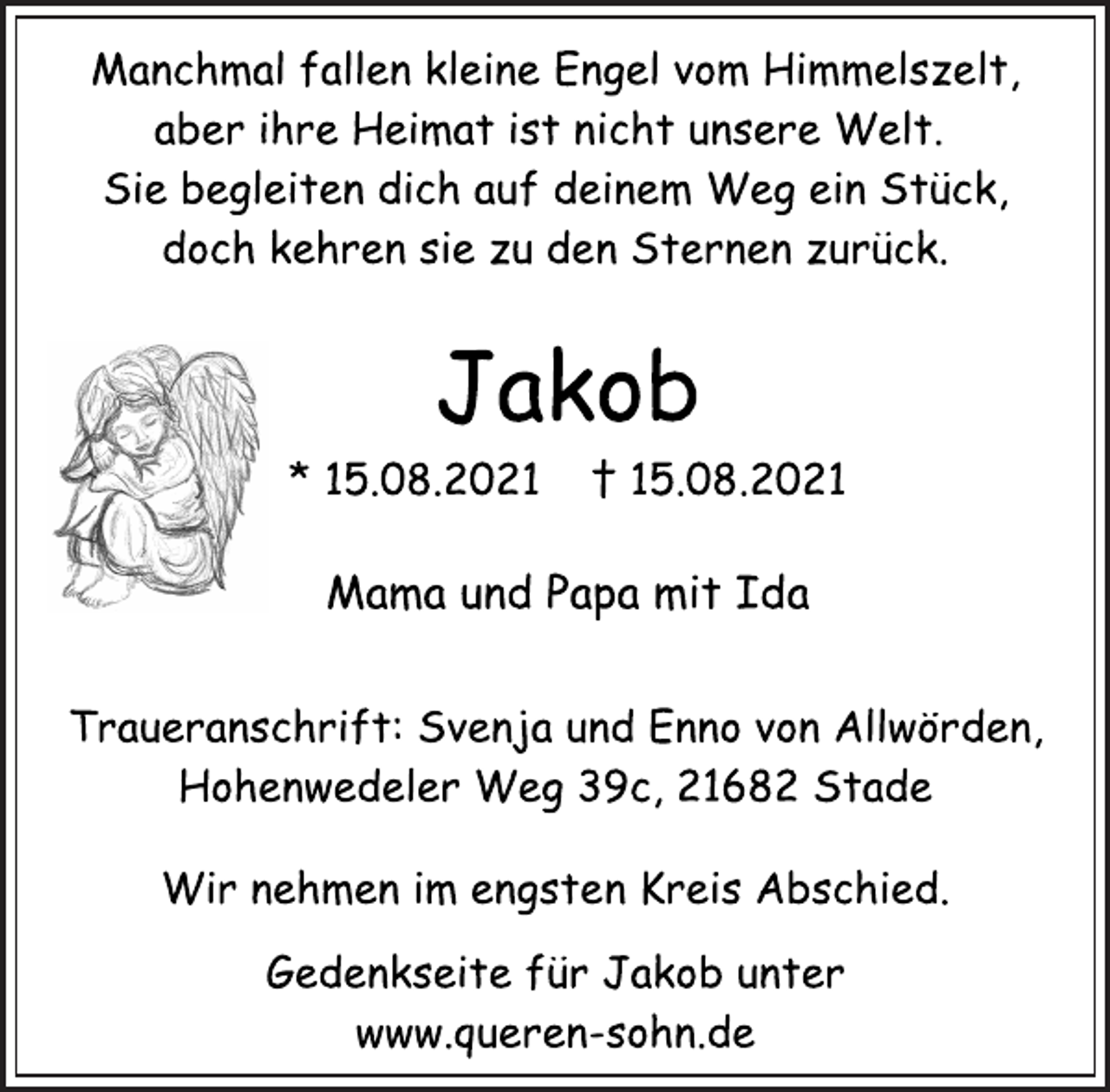 <p>Manchmal fallen kleine Engel vom Himmelszelt,<br />aber ihre Heimat ist nicht unsere Welt.<br />Sie begleiten dich auf deinem Weg ein Stück,<br />doch kehren sie zu den Sternen zurück.<br />Jakob<br />* 15.08.2021 † 15.08.2021<br />Mama und Papa mit Ida<br />Traueranschrift: Svenja und Enno von Allwörden,<br />Hohenwedeler Weg 39c, 21682 Stade<br />Wir nehmen im engsten Kreis Abschied.<br />Gedenkseite für Jakob unter<br />www.queren-sohn.de</p>