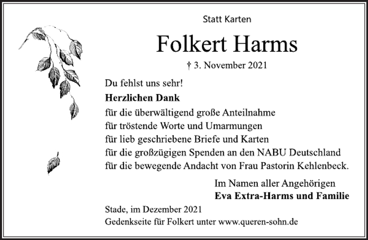 <p>Statt Karten<br />Folkert Harms<br />† 3. November 2021<br />Du fehlst uns sehr!<br />Herzlichen Dank<br />für die überwältigend große Anteilnahme<br />für tröstende Worte und Umarmungen<br />für lieb geschriebene Briefe und Karten<br />für die großzügigen Spenden an den NABU Deutschland<br />für die bewegende Andacht von Frau Pastorin Kehlenbeck.<br />Im Namen aller Angehörigen<br />Eva Extra-Harms und Familie<br />Stade, im Dezember 2021<br />Gedenkseite für Folkert unter www.queren-sohn.de</p>