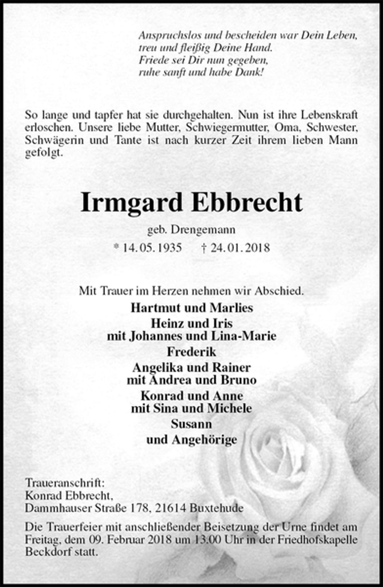 <p>Anspruchslos und bescheiden war Dein Leben,<br />treu und fleißig Deine Hand.<br />Friede sei Dir nun gegeben,<br />ruhe sanft und habe Dank!<br />So lange und tapfer hat sie durchgehalten. Nun ist ihre Lebenskraft erloschen. Unsere liebe Mutter, Schwiegermutter, Oma, Schwester, Schwägerin und Tante ist nach kurzer Zeit ihrem lieben Mann<br />gefolgt.<br />Irmgard Ebbrecht<br />geb. Drengemann<br />* 14. 05. 1935 † 24. 01. 2018<br />Mit Trauer im Herzen nehmen wir Abschied.<br />Hartmut und Marlies<br />Heinz und Iris<br />mit Johannes und Lina-Marie<br />Frederik<br />Angelika und Rainer<br />mit Andrea und Bruno<br />Konrad und Anne<br />mit Sina und Michele<br />Susann<br />und Angehörige<br />Traueranschrift:<br />Konrad Ebbrecht,<br />Dammhauser Straße 178, 21614 Buxtehude<br />Die Trauerfeier mit anschließender Beisetzung der Urne findet am Freitag, dem 09. Februar 2018 um 13.00 Uhr in der Friedhofskapelle Beckdorf statt.</p>