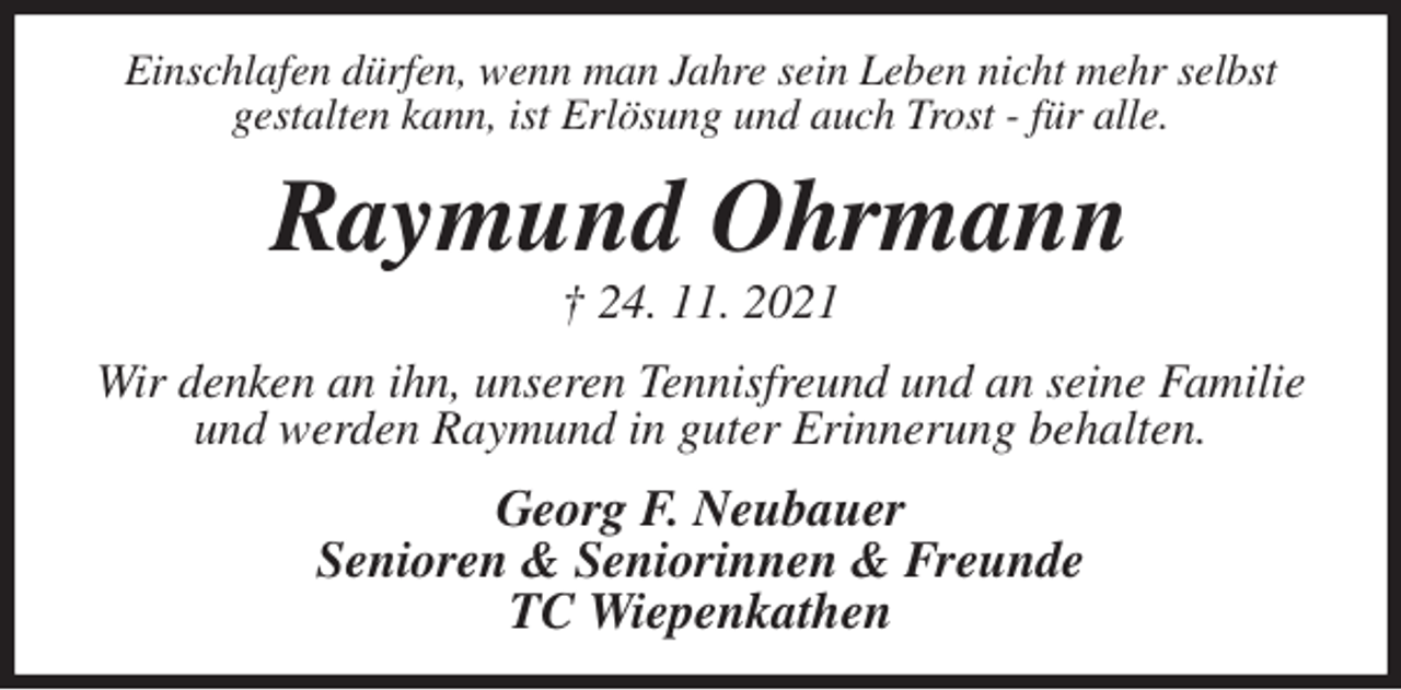 <p>Einschlafen dürfen, wenn man Jahre sein Leben nicht mehr selbst<br />gestalten kann, ist Erlösung und auch Trost - für alle.<br />Raymund Ohrmann<br />† 24. 11. 2021<br />Wir denken an ihn, unseren Tennisfreund und an seine Familie und werden Raymund in guter Erinnerung behalten.<br />Georg F. Neubauer<br />Senioren &amp; Seniorinnen &amp; Freunde<br />TC Wiepenkathen</p>