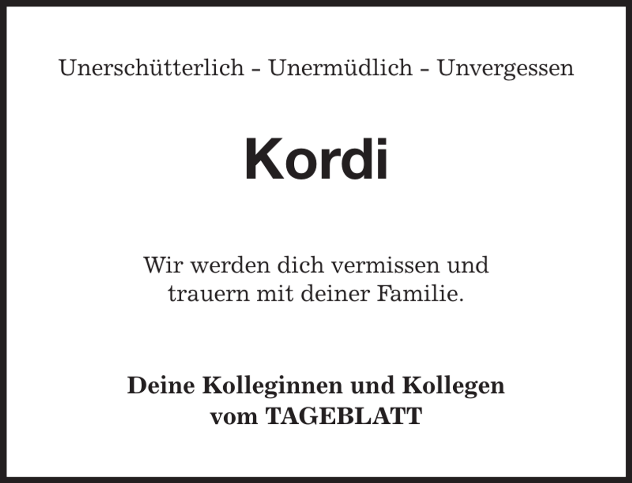 <p>Unerschütterlich - Unermüdlich - Unvergessen<br />Kordi<br />Wir werden dich vermissen und<br />trauern mit deiner Familie.<br />Deine Kolleginnen und Kollegen<br />vom TAGEBLATT</p>