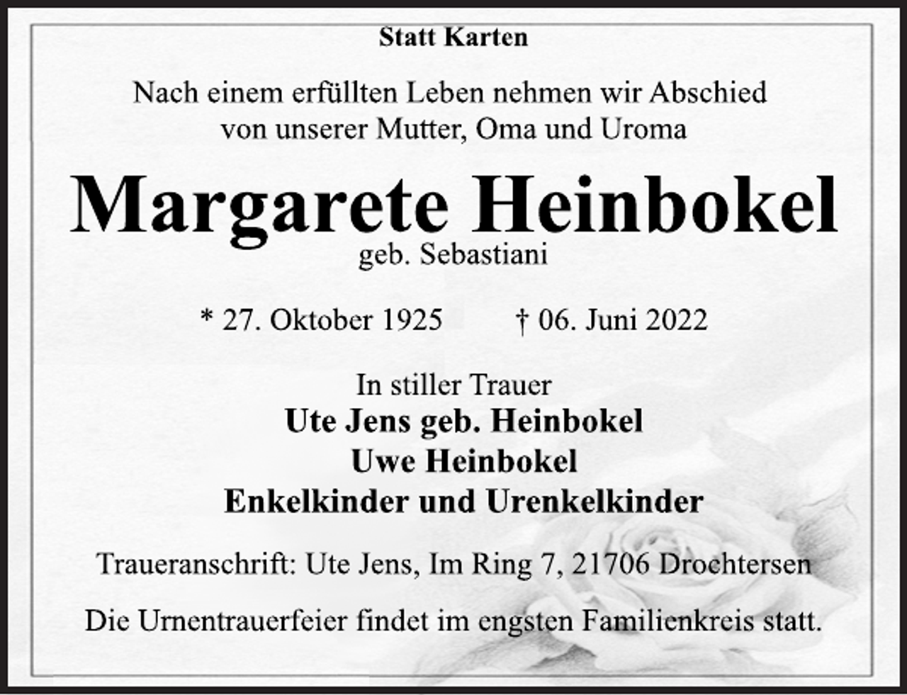 <p>Statt Karten<br />Nach einem erfüllten Leben nehmen wir Abschied<br />von unserer Mutter, Oma und Uroma<br />Margarete Heinbokel<br />geb. Sebastiani<br />* 27. Oktober 1925 † 06. Juni 2022<br />In stiller Trauer<br />geb. Sebastiani<br />Margarete Heinbokel<br />Statt Karten<br />Nach einem erfüllten Leben nehmen wir Abschied<br />von unserer Mutter, Oma und Uroma<br />Ute Jens geb. Heinbokel<br />Uwe Heinbokel<br />Enkelkinder und Urenkelkinder<br />Traueranschrift: Ute Jens, Im Ring 7, 21706 Drochtersen<br />Die Urnentrauerfeier findet im engsten Familienkreis statt.</p>