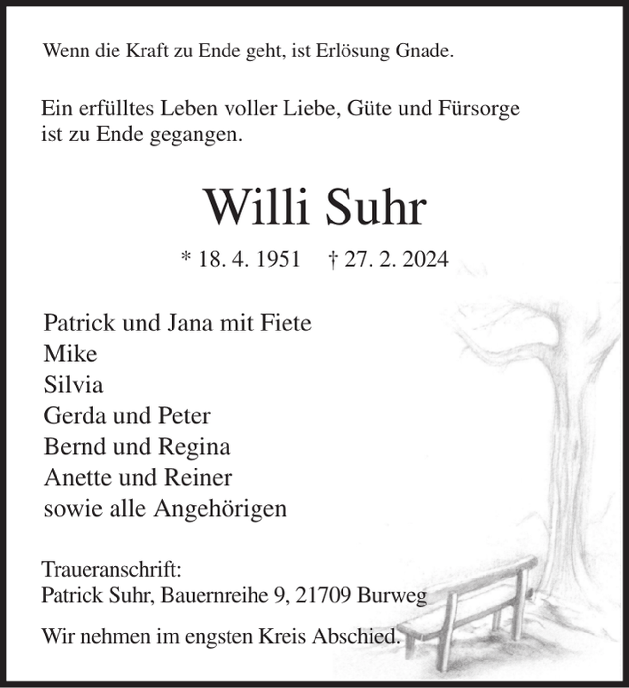 <p>Wenn die Kraft zu Ende geht, ist Erlösung Gnade.<br />Ein erfülltes Leben voller Liebe, Güte und Fürsorge<br />ist zu Ende gegangen.<br />Willi Suhr<br />* 18. 4. 1951 † 27. 2. 2024<br />Patrick und Jana mit Fiete<br />Mike<br />Silvia<br />Gerda und Peter<br />Bernd und Regina<br />Anette und Reiner<br />sowie alle Angehörigen<br />Traueranschrift:<br />Patrick Suhr, Bauernreihe 9, 21709 Burweg<br />Wir nehmen im engsten Kreis Abschied.</p>