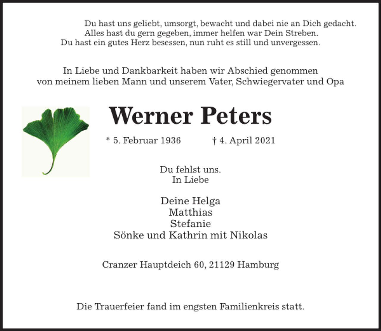 <p>Du hast uns geliebt, umsorgt, bewacht und dabei nie an Dich gedacht.<br />Alles hast du gern gegeben, immer helfen war Dein Streben.<br />Du hast ein gutes Herz besessen, nun ruht es still und unvergessen.<br />In Liebe und Dankbarkeit haben wir Abschied genommen<br />von meinem lieben Mann und unserem Vater, Schwiegervater und Opa<br />Werner Peters<br />* 5. Februar 1936 † 4. April 2021<br />Du fehlst uns.<br />In Liebe</p>
<p>Deine Helga<br />Matthias<br />Stefanie<br />Sönke und Kathrin mit Nikolas<br />Cranzer Hauptdeich 60, 21129 Hamburg</p>
<p>Die Trauerfeier fand im engsten Familienkreis statt.</p>