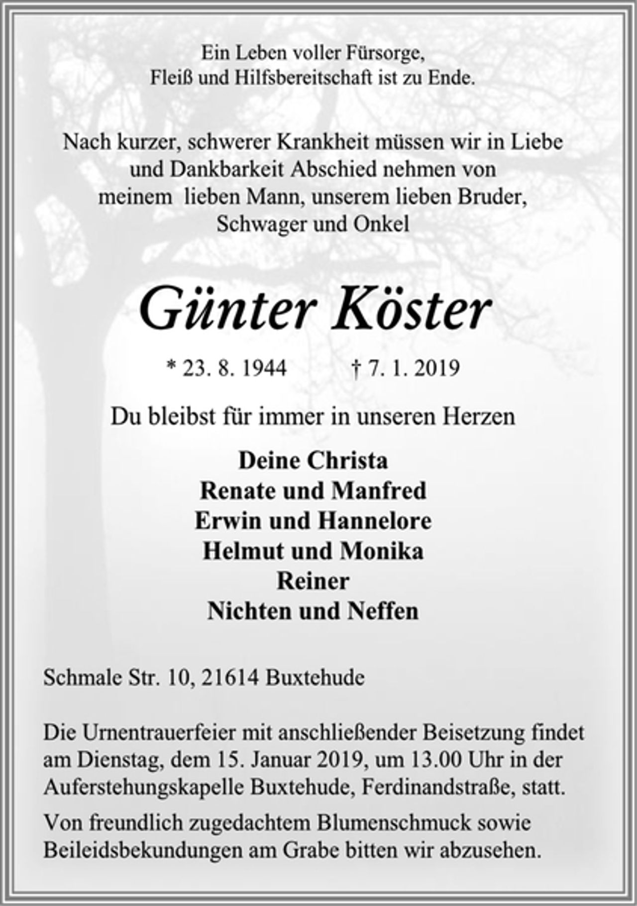 <p>Ein Leben voller Fürsorge,<br />Fleiß und Hilfsbereitschaft ist zu Ende.<br />Nach kurzer, schwerer Krankheit müssen wir in Liebe<br />und Dankbarkeit Abschied nehmen von<br />meinem lieben Mann, unserem lieben Bruder,<br />Schwager und Onkel<br />Günter Köster<br />* 23. 8. 1944 † 7. 1. 2019<br />Du bleibst für immer in unseren Herzen<br />Deine Christa<br />Renate und Manfred<br />Erwin und Hannelore<br />Helmut und Monika<br />Reiner<br />Nichten und Neffen<br />Schmale Str. 10, 21614 Buxtehude<br />Die Urnentrauerfeier mit anschließender Beisetzung findet am Dienstag, dem 15. Januar 2019, um 13.00 Uhr in der<br />Auferstehungskapelle Buxtehude, Ferdinandstraße, statt.<br />Von freundlich zugedachtem Blumenschmuck sowie Beileidsbekundungen am Grabe bitten wir abzusehen.</p>
