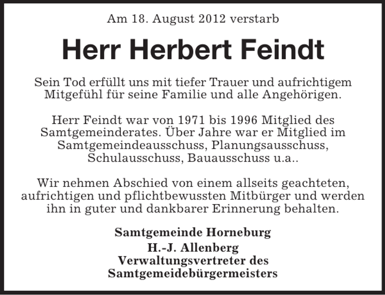 <p>Am 18. August 2012 verstarb</p><p>Herr Herbert Feindt<br />Sein Tod erfüllt uns mit tiefer Trauer und aufrichtigem<br />Mitgefühl für seine Familie und alle Angehörigen.<br />Herr Feindt war von 1971 bis 1996 Mitglied des<br />Samtgemeinderates. Über Jahre war er Mitglied im<br />Samtgemeindeausschuss, Planungsausschuss,<br />Schulausschuss, Bauausschuss u.a..<br />Wir nehmen Abschied von einem allseits geachteten,<br />aufrichtigen und pflichtbewussten Mitbürger und werden<br />ihn in guter und dankbarer Erinnerung behalten.<br />Samtgemeinde Horneburg<br />H.-J. Allenberg<br />Verwaltungsvertreter des<br />Samtgemeidebürgermeisters</p>