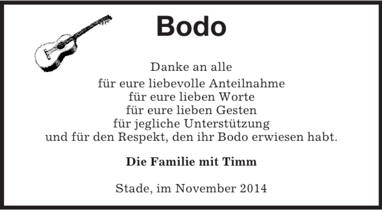 <p>Bodo<br />Danke an alle<br />für eure liebevolle Anteilnahme<br />für eure lieben Worte<br />für eure lieben Gesten<br />für jegliche Unterstützung<br />und für den Respekt, den ihr Bodo erwiesen habt.</p>
<p>Die Familie mit Timm</p>
<p>Stade, im November 2014</p>