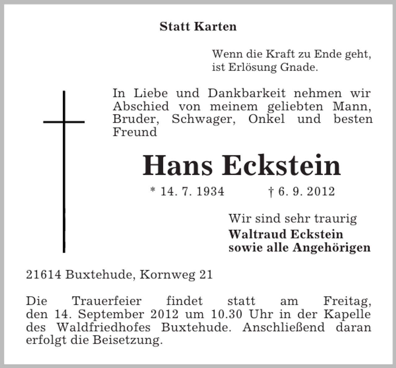 <p>Statt Karten<br />Wenn die Kraft zu Ende geht,<br />ist Erlösung Gnade.</p><p>In Liebe und Dankbarkeit nehmen wir<br />Abschied von meinem geliebten Mann,<br />Bruder, Schwager, Onkel und besten<br />Freund</p><p>Hans Eckstein<br />* 14. 7. 1934</p><p>† 6. 9. 2012<br />Wir sind sehr traurig<br />Waltraud Eckstein<br />sowie alle Angehörigen</p><p>21614 Buxtehude, Kornweg 21<br />Die<br />Trauerfeier<br />findet<br />statt<br />am<br />Freitag,<br />den 14. September 2012 um 10.30 Uhr in der Kapelle<br />des Waldfriedhofes Buxtehude. Anschließend daran<br />erfolgt die Beisetzung.</p>