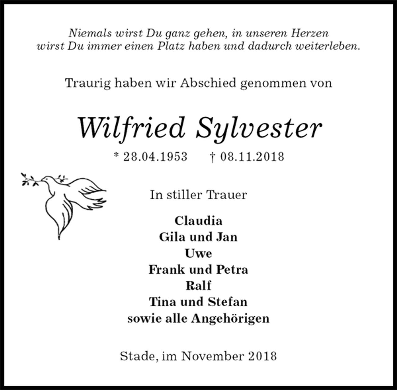 <p>Niemals wirst Du ganz gehen, in unseren Herzen<br />wirst Du immer einen Platz haben und dadurch weiterleben.<br />Traurig haben wir Abschied genommen von<br />Wilfried Sylvester<br />* 28.04.1953 † 08.11.2018<br />In stiller Trauer</p><p>Claudia<br />Gila und Jan<br />Uwe<br />Frank und Petra<br />Ralf<br />Tina und Stefan<br />sowie alle Angehörigen<br />Stade, im November 2018</p>