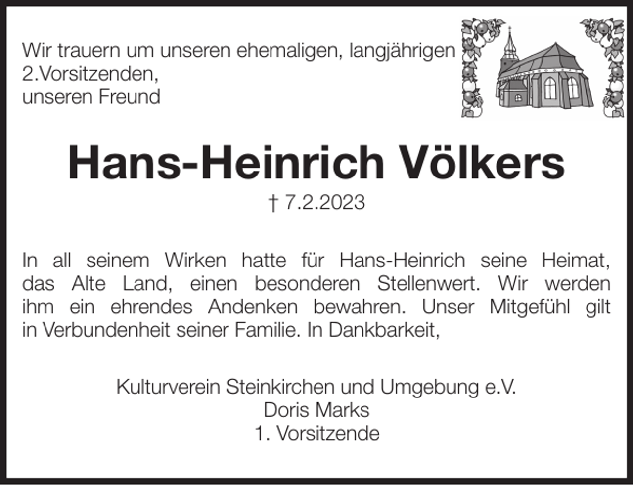 <p>Wir trauern um unseren ehemaligen, langjährigen<br />2.Vorsitzenden,<br />unseren Freund<br />Hans-Heinrich Völkers<br />† 7.2.2023<br />In all seinem Wirken hatte für Hans-Heinrich seine Heimat,<br />das Alte Land, einen besonderen Stellenwert. Wir werden<br />ihm ein ehrendes Andenken bewahren. Unser Mitgefühl gilt<br />in Verbundenheit seiner Familie. In Dankbarkeit,<br />Kulturverein Steinkirchen und Umgebung e.V.<br />Doris Marks<br />1. Vorsitzende</p>