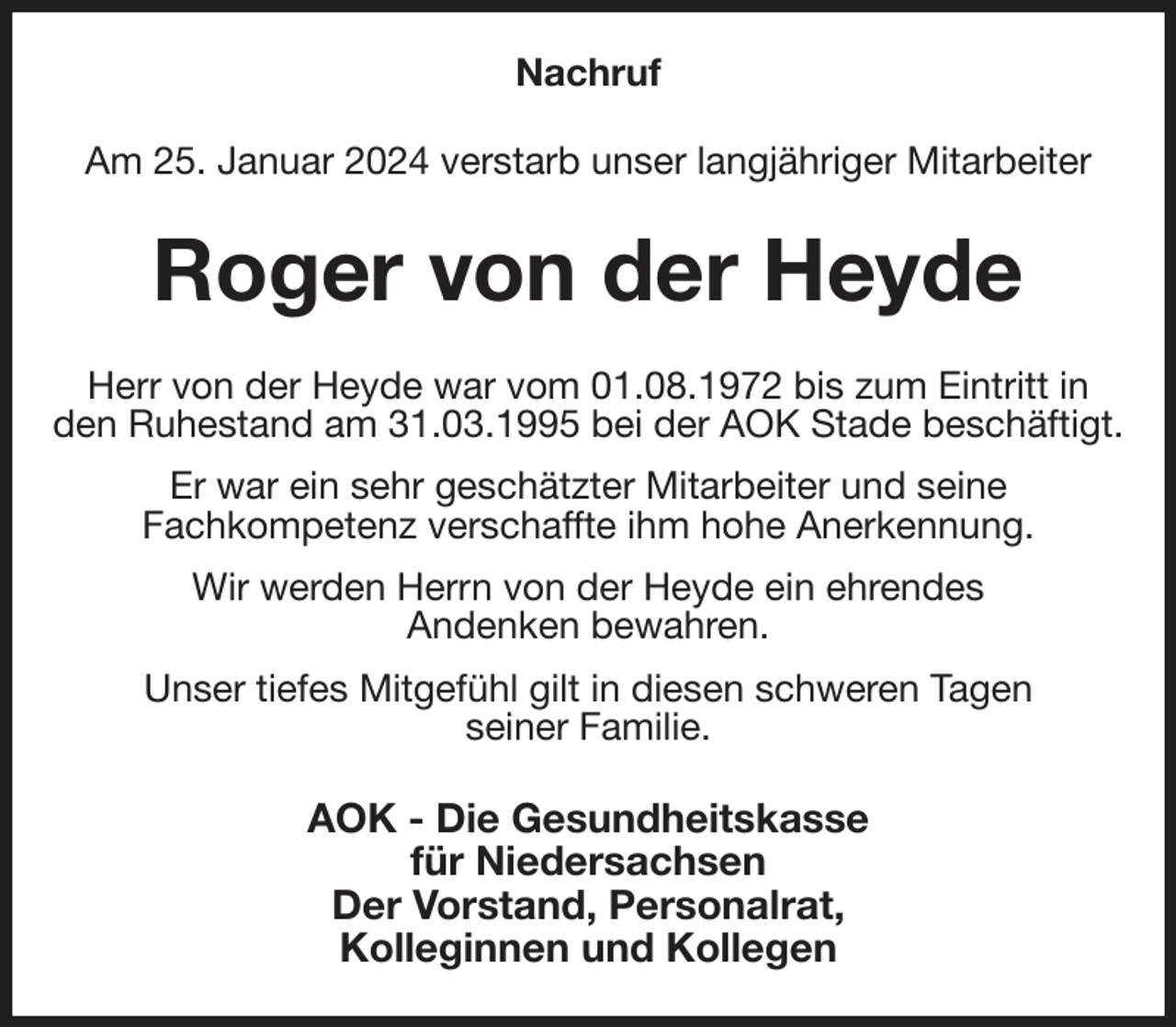 <p>Nachruf<br />Am 25. Januar 2024 verstarb unser langjähriger Mitarbeiter<br />Roger von der Heyde<br />Herr von der Heyde war vom 01.08.1972 bis zum Eintritt in den Ruhestand am 31.03.1995 bei der AOK Stade beschäftigt.<br />Er war ein sehr geschätzter Mitarbeiter und seine<br />Fachkompetenz verschaffte ihm hohe Anerkennung.<br />Wir werden Herrn von der Heyde ein ehrendes<br />Andenken bewahren.<br />Unser tiefes Mitgefühl gilt in diesen schweren Tagen<br />seiner Familie.<br />AOK - Die Gesundheitskasse<br />für Niedersachsen<br />Der Vorstand, Personalrat,<br />Kolleginnen und Kollegen</p>