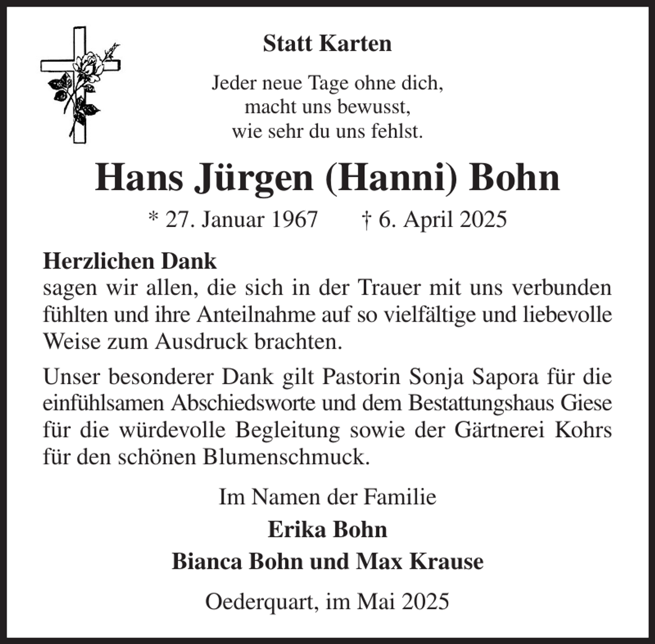<p>Statt Karten<br />Jeder neue Tage ohne dich,<br />macht uns bewusst,<br />wie sehr du uns fehlst.<br />Hans Jürgen (Hanni) Bohn<br />* 27. Januar 1967 † 6. April 2025<br />Herzlichen Dank<br />sagen wir allen, die sich in der Trauer mit uns verbunden fühlten und ihre Anteilnahme auf so vielfältige und liebevolle Weise zum Ausdruck brachten.<br />Unser besonderer Dank gilt Pastorin Sonja Sapora für die einfühlsamen Abschiedsworte und dem Bestattungshaus Giese für die würdevolle Begleitung sowie der Gärtnerei Kohrs für den schönen Blumenschmuck.<br />Im Namen der Familie<br />Erika Bohn<br />Bianca Bohn und Max Krause<br />Oederquart, im Mai 2025</p>