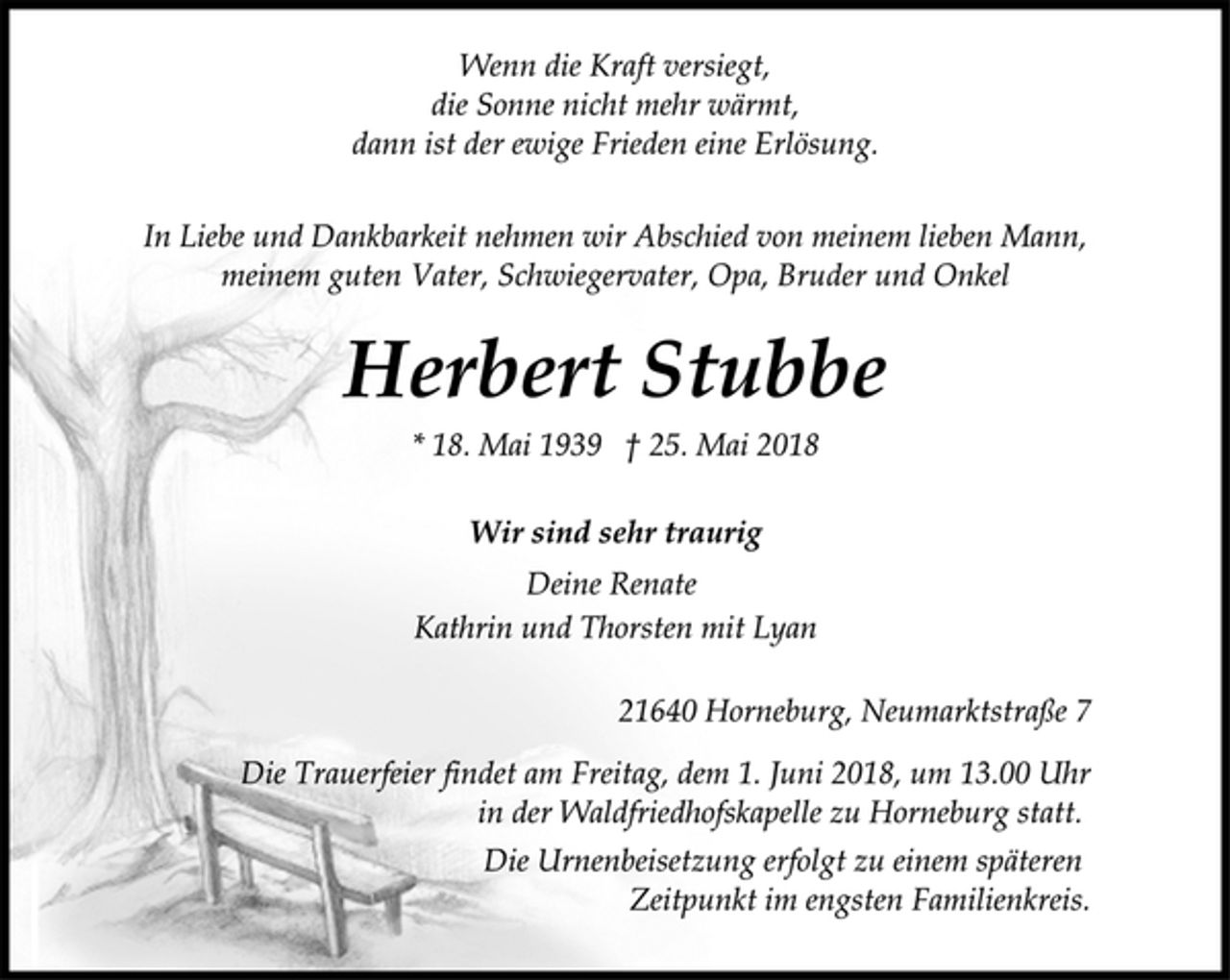 <p>Wenn die Kraft versiegt,<br />die Sonne nicht mehr wärmt,<br />dann ist der ewige Frieden eine Erlösung.<br />In Liebe und Dankbarkeit nehmen wir Abschied von meinem lieben Mann, meinem guten Vater, Schwiegervater, Opa, Bruder und Onkel<br />Herbert Stubbe<br />* 18. Mai 1939 † 25. Mai 2018<br />Wir sind sehr traurig<br />Deine Renate<br />Kathrin und Thorsten mit Lyan<br />21640 Horneburg, Neumarktstraße 7<br />Die Trauerfeier findet am Freitag, dem 1. Juni 2018, um 13.00 Uhr<br />in der Waldfriedhofskapelle zu Horneburg statt.<br />Die Urnenbeisetzung erfolgt zu einem späteren<br />Zeitpunkt im engsten Familienkreis.</p>