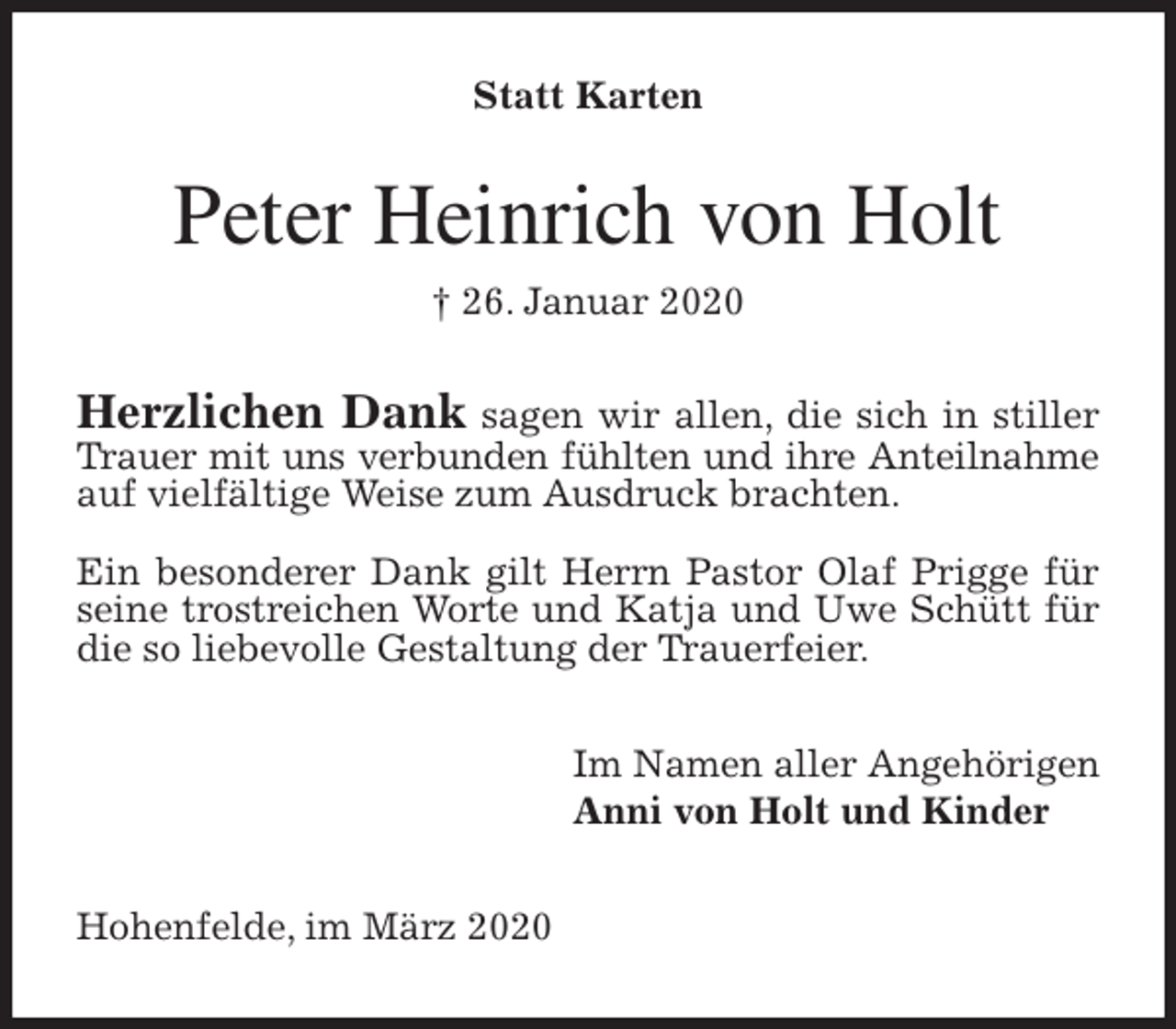 <p>Statt Karten<br />Peter Heinrich von Holt<br />† 26. Januar 2020<br />Herzlichen Dank sagen wir allen, die sich in stiller Trauer mit uns verbunden fühlten und ihre Anteilnahme auf vielfältige Weise zum Ausdruck brachten.</p>
<p>Ein besonderer Dank gilt Herrn Pastor Olaf Prigge für seine trostreichen Worte und Katja und Uwe Schütt für die so liebevolle Gestaltung der Trauerfeier.<br />Im Namen aller Angehörigen<br />Anni von Holt und Kinder<br />Hohenfelde, im März 2020</p>