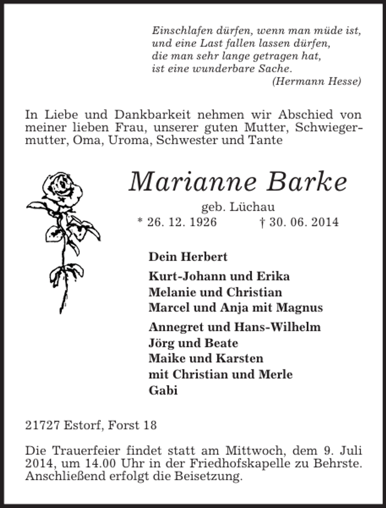 <p>Einschlafen dürfen, wenn man müde ist,<br />und eine Last fallen lassen dürfen,<br />die man sehr lange getragen hat,<br />ist eine wunderbare Sache.<br />(Hermann Hesse)<br />In Liebe und Dankbarkeit nehmen wir Abschied von meiner lieben Frau, unserer guten Mutter, Schwiegermutter, Oma, Uroma, Schwester und Tante<br />Marianne Barke<br />geb. Lüchau<br />* 26. 12. 1926 † 30. 06. 2014<br />Dein Herbert<br />Kurt-Johann und Erika<br />Melanie und Christian<br />Marcel und Anja mit Magnus<br />Annegret und Hans-Wilhelm<br />Jörg und Beate<br />Maike und Karsten<br />mit Christian und Merle<br />Gabi<br />21727 Estorf, Forst 18</p><p>Die Trauerfeier findet statt am Mittwoch, dem 9. Juli 2014, um 14.00 Uhr in der Friedhofskapelle zu Behrste. Anschließend erfolgt die Beisetzung.</p>