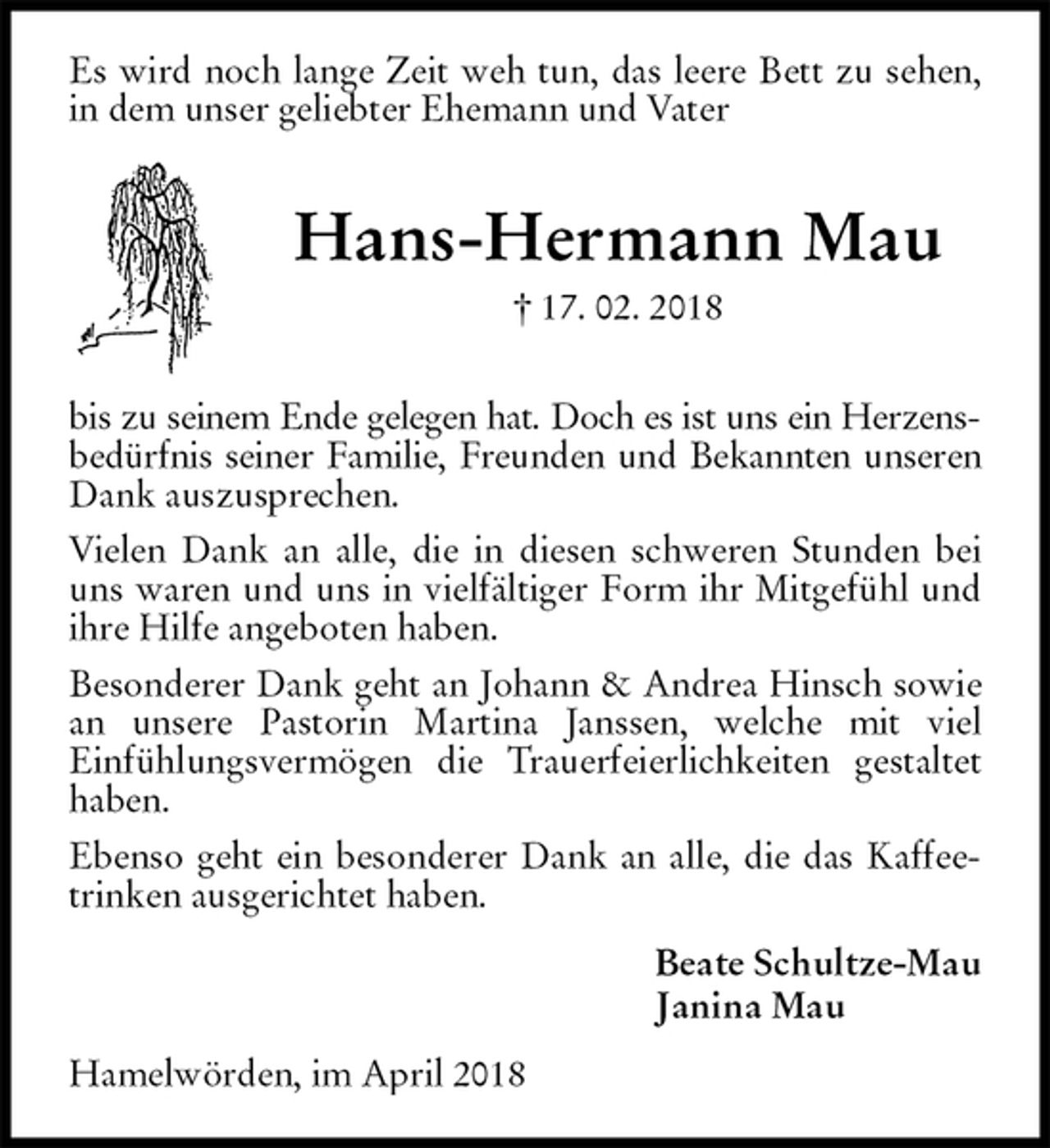 <p>Es wird noch lange Zeit weh tun, das leere Bett zu sehen, in dem unser geliebter Ehemann und Vater<br />Hans-Hermann Mau<br />† 17. 02. 2018</p><p>bis zu seinem Ende gelegen hat. Doch es ist uns ein Herzens-<br />bedürfnis seiner Familie, Freunden und Bekannten unseren<br />Dank auszusprechen.<br />Vielen Dank an alle, die in diesen schweren Stunden bei uns waren und uns in vielfältiger Form ihr Mitgefühl und ihre Hilfe angeboten haben.<br />Besonderer Dank geht an Johann &amp; Andrea Hinsch sowie an unsere Pastorin Martina Janssen, welche mit viel<br />Einfühlungsvermögen die Trauerfeierlichkeiten gestaltet haben.<br />Ebenso geht ein besonderer Dank an alle, die das Kaffeetrinken ausgerichtet haben.<br />Beate Schultze-Mau<br />Janina Mau<br />Hamelwörden, im April 2018</p>