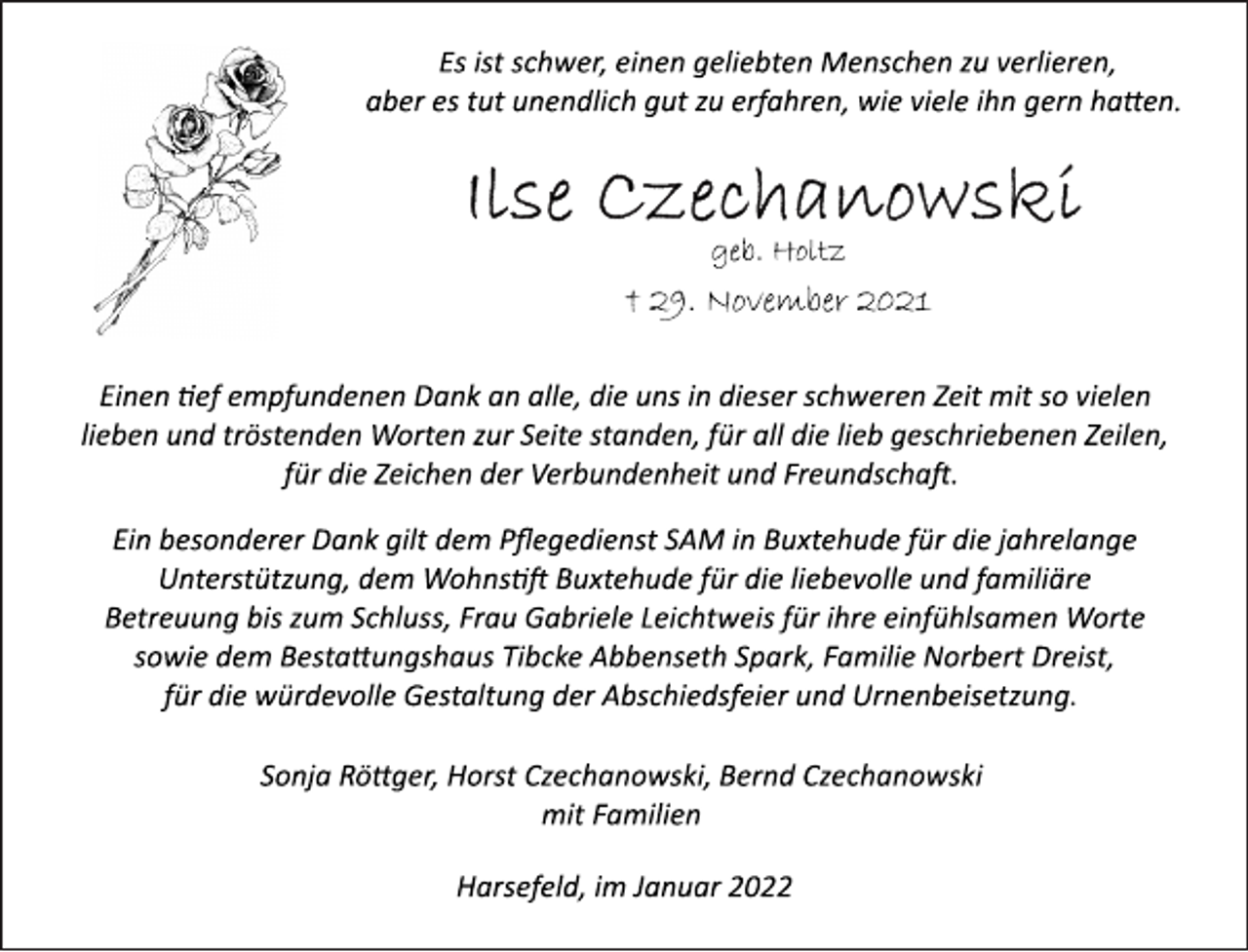 <p>Es ist schwer, einen geliebten Menschen zu verlieren,<br />aber es tut unendlich gut zu erfahren, wie viele ihn gern hatten.<br />Ilse Czechanowski<br />geb. Holtz<br />† 29. November 2021<br />Einen tief empfundenen Dank an alle, die uns in dieser schweren Zeit mit so vielen lieben und tröstenden Worten zur Seite standen, für all die lieb geschriebenen Zeilen, für die Zeichen der Verbundenheit und Freundschaft.<br />Ein besonderer Dank gilt dem Pflegedienst SAM in Buxtehude für die jahrelange Unterstützung, dem Wohnstift Buxtehude für die liebevolle und familiäre Betreuung bis zum Schluss, Frau Gabriele Leichtweis für ihre einfühlsamen Worte sowie dem Bestattungshaus Tibcke Abbenseth Spark, Familie Norbert Dreist, für die würdevolle Gestaltung der Abschiedsfeier und Urnenbeisetzung.<br />Sonja Röttger, Horst Czechanowski, Bernd Czechanowski<br />mit Familien<br />Harsefeld, im Januar 2022</p>