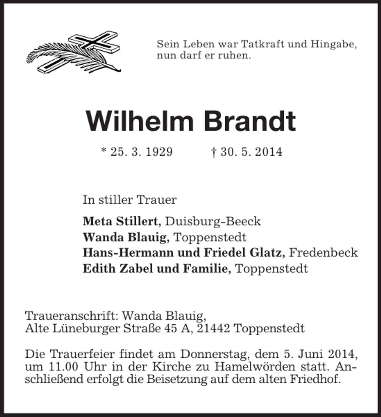 <p>Sein Leben war Tatkraft und Hingabe,<br />nun darf er ruhen.<br />Wilhelm Brandt<br />* 25. 3. 1929 † 30. 5. 2014<br />In stiller Trauer<br />Meta Stillert, Duisburg-Beeck<br />Wanda Blauig, Toppenstedt<br />Hans-Hermann und Friedel Glatz, Fredenbeck<br />Edith Zabel und Familie, Toppenstedt<br />Traueranschrift: Wanda Blauig,<br />Alte Lüneburger Straße 45 A, 21442 Toppenstedt</p><p>Die Trauerfeier findet am Donnerstag, dem 5. Juni 2014, um 11.00 Uhr in der Kirche zu Hamelwörden statt. Anschließend erfolgt die Beisetzung auf dem alten Friedhof.</p>