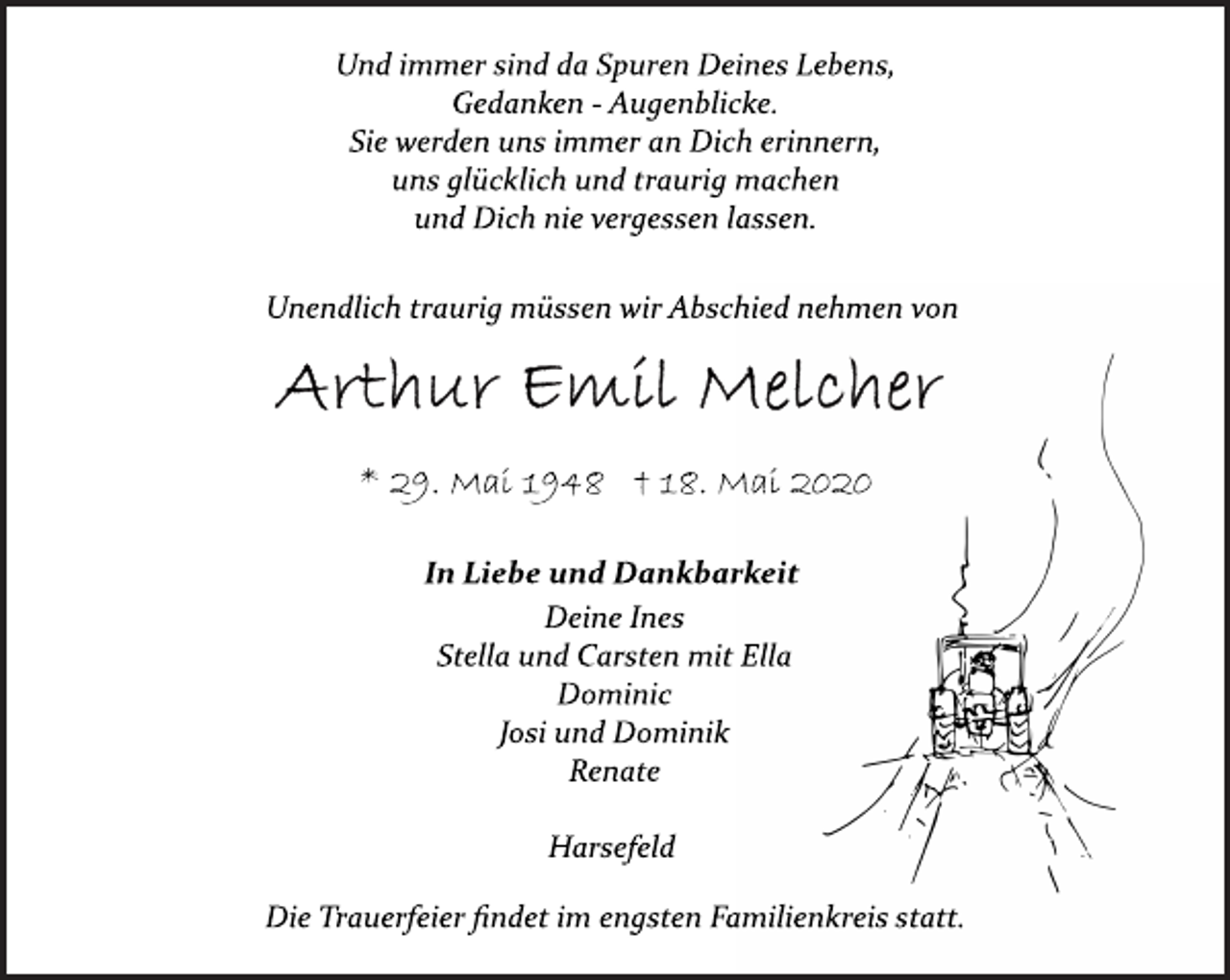 <p>Und immer sind da Spuren Deines Lebens,<br />Gedanken Augenblicke.<br />Sie werden uns immer an Dich erinnern,<br />uns glücklich und traurig machen<br />und Dich nie vergessen lassen.<br />Unendlich traurig müssen wir Abschied nehmen von<br />Arthur Emil Melcher<br />* 29. Mai 1948 † 18. Mai 2020<br />In Liebe und Dankbarkeit<br />Deine Ines<br />Stella und Carsten mit Ella<br />Dominic<br />Josi und Dominik<br />Renate<br />Harsefeld<br />Die Trauerfeier findet im engsten Familienkreis statt.</p>