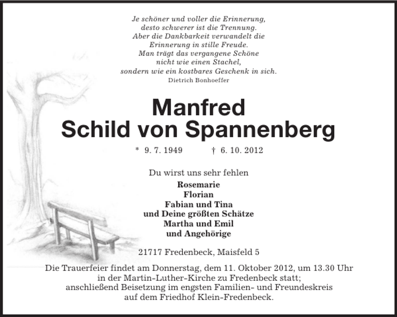 <p>Je schöner und voller die Erinnerung,<br />desto schwerer ist die Trennung.<br />Aber die Dankbarkeit verwandelt die<br />Erinnerung in stille Freude.<br />Man trägt das vergangene Schöne<br />nicht wie einen Stachel,<br />sondern wie ein kostbares Geschenk in sich.<br />Dietrich Bonhoeffer</p>
<p>Manfred<br />Schild von Spannenberg<br />* 9. 7. 1949</p>
<p>† 6. 10. 2012</p>
<p>Du wirst uns sehr fehlen<br />Rosemarie<br />Florian<br />Fabian und Tina<br />und Deine größten Schätze<br />Martha und Emil<br />und Angehörige<br />21717 Fredenbeck, Maisfeld 5<br />Die Trauerfeier findet am Donnerstag, dem 11. Oktober 2012, um 13.30 Uhr<br />in der Martin-Luther-Kirche zu Fredenbeck statt;<br />anschließend Beisetzung im engsten Familien- und Freundeskreis<br />auf dem Friedhof Klein-Fredenbeck.</p>
