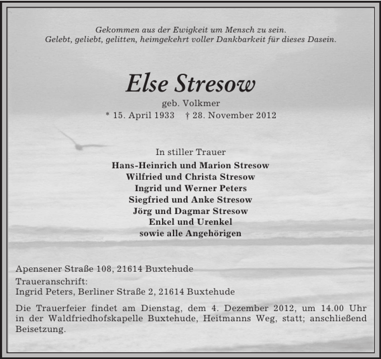 <p>Gekommen aus der Ewigkeit um Mensch zu sein.<br />Gelebt, geliebt, gelitten, heimgekehrt voller Dankbarkeit für dieses Dasein.</p><p>Else Stresow<br />geb. Volkmer<br />* 15. April 1933 † 28. November 2012</p><p>In stiller Trauer<br />Hans-Heinrich und Marion Stresow<br />Wilfried und Christa Stresow<br />Ingrid und Werner Peters<br />Siegfried und Anke Stresow<br />Jörg und Dagmar Stresow<br />Enkel und Urenkel<br />sowie alle Angehörigen</p><p>Apensener Straße 108, 21614 Buxtehude<br />Traueranschrift:<br />Ingrid Peters, Berliner Straße 2, 21614 Buxtehude<br />Die Trauerfeier findet am Dienstag, dem 4. Dezember 2012, um 14.00 Uhr<br />in der Waldfriedhofskapelle Buxtehude, Heitmanns Weg, statt; anschließend<br />Beisetzung.</p>