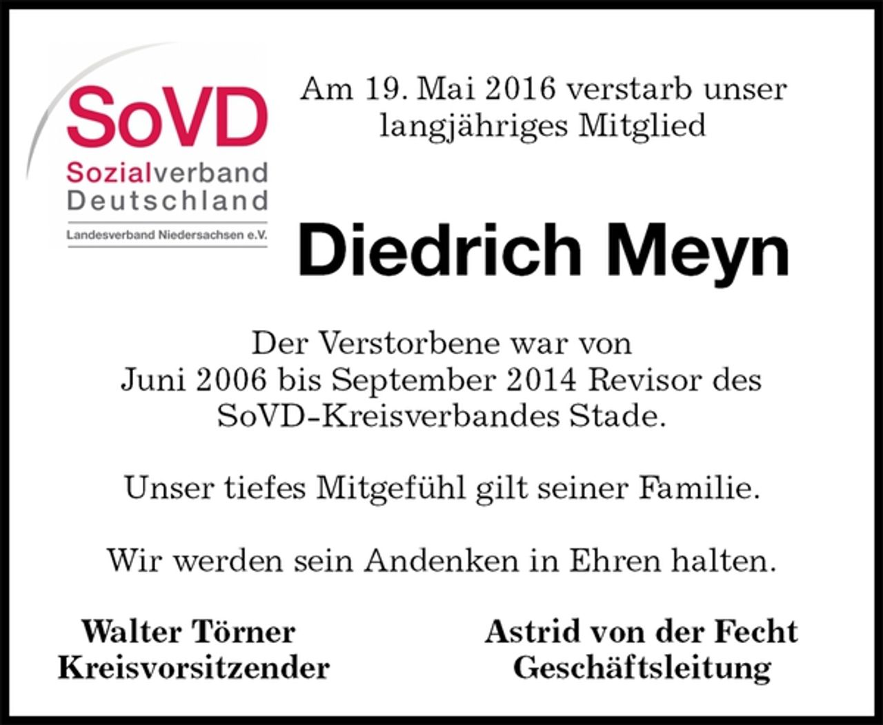 <p>Walter Törner Astrid von der Fecht<br />Kreisvorsitzender Geschäftsleitung<br />Diedrich Meyn<br />Der Verstorbene war von<br />Juni 2006 bis September 2014 Revisor des SoVD-Kreisverbandes Stade.</p>
<p>Unser tiefes Mitgefühl gilt seiner Familie.</p>
<p>Wir werden sein Andenken in Ehren halten.<br />Am 19. Mai 2016 verstarb unser<br />langjähriges Mitglied</p>