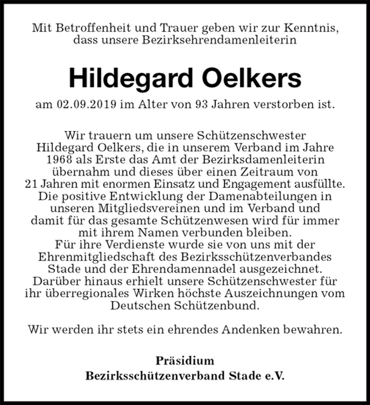 <p>Mit Betroffenheit und Trauer geben wir zur Kenntnis, dass unsere Bezirksehrendamenleiterin<br />Hildegard Oelkers<br />am 02.09.2019 im Alter von 93 Jahren verstorben ist.<br />Wir trauern um unsere Schützenschwester<br />Hildegard Oelkers, die in unserem Verband im Jahre 1968 als Erste das Amt der Bezirksdamenleiterin<br />übernahm und dieses über einen Zeitraum von<br />21 Jahren mit enormen Einsatz und Engagement ausfüllte.<br />Die positive Entwicklung der Damenabteilungen in<br />unseren Mitgliedsvereinen und im Verband und<br />damit für das gesamte Schützenwesen wird für immer mit ihrem Namen verbunden bleiben.<br />Für ihre Verdienste wurde sie von uns mit der<br />Ehrenmitgliedschaft des Bezirksschützenverbandes<br />Stade und der Ehrendamennadel ausgezeichnet.<br />Darüber hinaus erhielt unsere Schützenschwester für ihr überregionales Wirken höchste Auszeichnungen vom Deutschen Schützenbund.</p><p>Wir werden ihr stets ein ehrendes Andenken bewahren.<br />Präsidium<br />Bezirksschützenverband Stade e.V.</p>