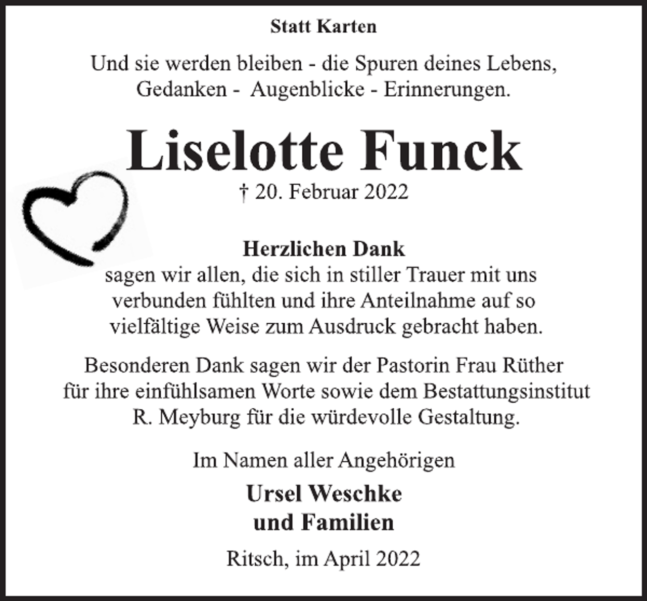 <p>Statt Karten<br />Und sie werden bleiben - die Spuren deines Lebens,<br />Gedanken - Augenblicke - Erinnerungen.<br />Liselotte Funck<br />† 20. Februar 2022<br />Herzlichen Dank<br />sagen wir allen, die sich in stiller Trauer mit uns<br />verbunden fühlten und ihre Anteilnahme auf so<br />vielfältige Weise zum Ausdruck gebracht haben.<br />Besonderen Dank sagen wir der Pastorin Frau Rüther<br />für ihre einfühlsamen Worte sowie dem Bestattungsinstitut<br />R. Meyburg für die würdevolle Gestaltung.<br />Im Namen aller Angehörigen<br />Ursel Weschke<br />und Familien<br />Ritsch, im April 2022</p>