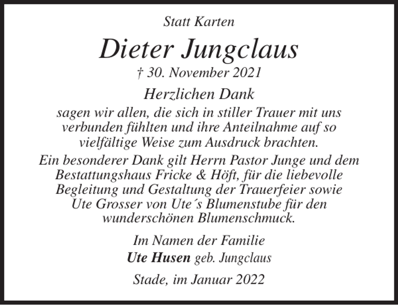 <p>Statt Karten<br />Dieter Jungclaus<br />† 30. November 2021<br />Herzlichen Dank<br />sagen wir allen, die sich in stiller Trauer mit uns<br />verbunden fühlten und ihre Anteilnahme auf so<br />vielfältige Weise zum Ausdruck brachten.<br />Ein besonderer Dank gilt Herrn Pastor Junge und dem<br />Bestattungshaus Fricke &amp; Höft, für die liebevolle<br />Begleitung und Gestaltung der Trauerfeier sowie<br />Ute Grosser von Ute´s Blumenstube für den<br />wunderschönen Blumenschmuck.<br />Im Namen der Familie<br />Ute Husen geb. Jungclaus<br />Stade, im Januar 2022</p>