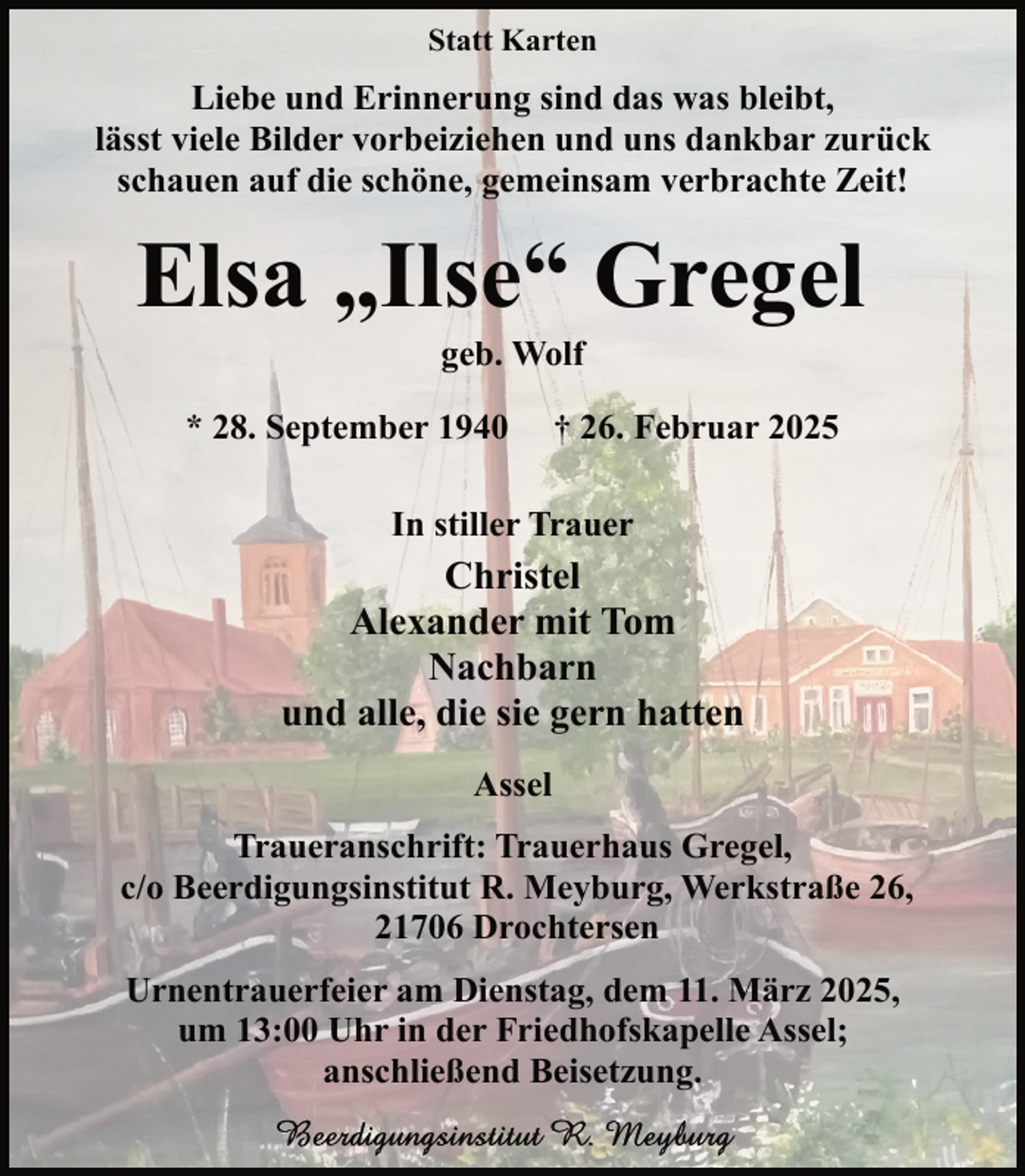 <p>Statt Karten</p><p>Liebe und Erinnerung sind das was bleibt,<br />lässt viele Bilder vorbeiziehen und uns dankbar zurück<br />schauen auf die schöne, gemeinsam verbrachte Zeit!</p><p>Elsa „Ilse“ Gregel<br />geb. Wolf</p><p>* 28. September 1940</p><p>† 26. Februar 2025</p><p>In stiller Trauer</p><p>Christel<br />Alexander mit Tom<br />Nachbarn<br />und alle, die sie gern hatten<br />Assel<br />Traueranschrift: Trauerhaus Gregel,<br />c/o Beerdigungsinstitut R. Meyburg, Werkstraße 26,<br />21706 Drochtersen<br />Urnentrauerfeier am Dienstag, dem 11. März 2025,<br />um 13:00 Uhr in der Friedhofskapelle Assel;<br />anschließend Beisetzung.</p>