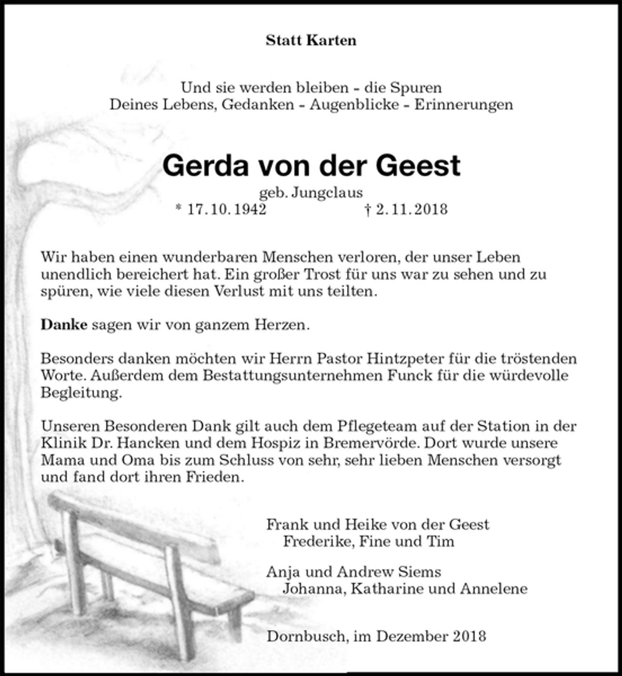 <p>Statt Karten<br />Und sie werden bleiben - die Spuren<br />Deines Lebens, Gedanken - Augenblicke - Erinnerungen<br />Gerda von der Geest<br />geb. Jungclaus<br />* 17. 10. 1942 † 2. 11. 2018<br />Wir haben einen wunderbaren Menschen verloren, der unser Leben<br />unendlich bereichert hat. Ein großer Trost für uns war zu sehen und zu<br />spüren, wie viele diesen Verlust mit uns teilten.</p><p>Danke sagen wir von ganzem Herzen.</p><p>Besonders danken möchten wir Herrn Pastor Hintzpeter für die tröstenden Worte. Außerdem dem Bestattungsunternehmen Funck für die würdevolle Begleitung.</p><p>Unseren Besonderen Dank gilt auch dem Pflegeteam auf der Station in der Klinik Dr. Hancken und dem Hospiz in Bremervörde. Dort wurde unsere Mama und Oma bis zum Schluss von sehr, sehr lieben Menschen versorgt und fand dort ihren Frieden.<br />Frank und Heike von der Geest<br />Frederike, Fine und Tim<br />Anja und Andrew Siems<br />Johanna, Katharine und Annelene<br />Dornbusch, im Dezember 2018</p>