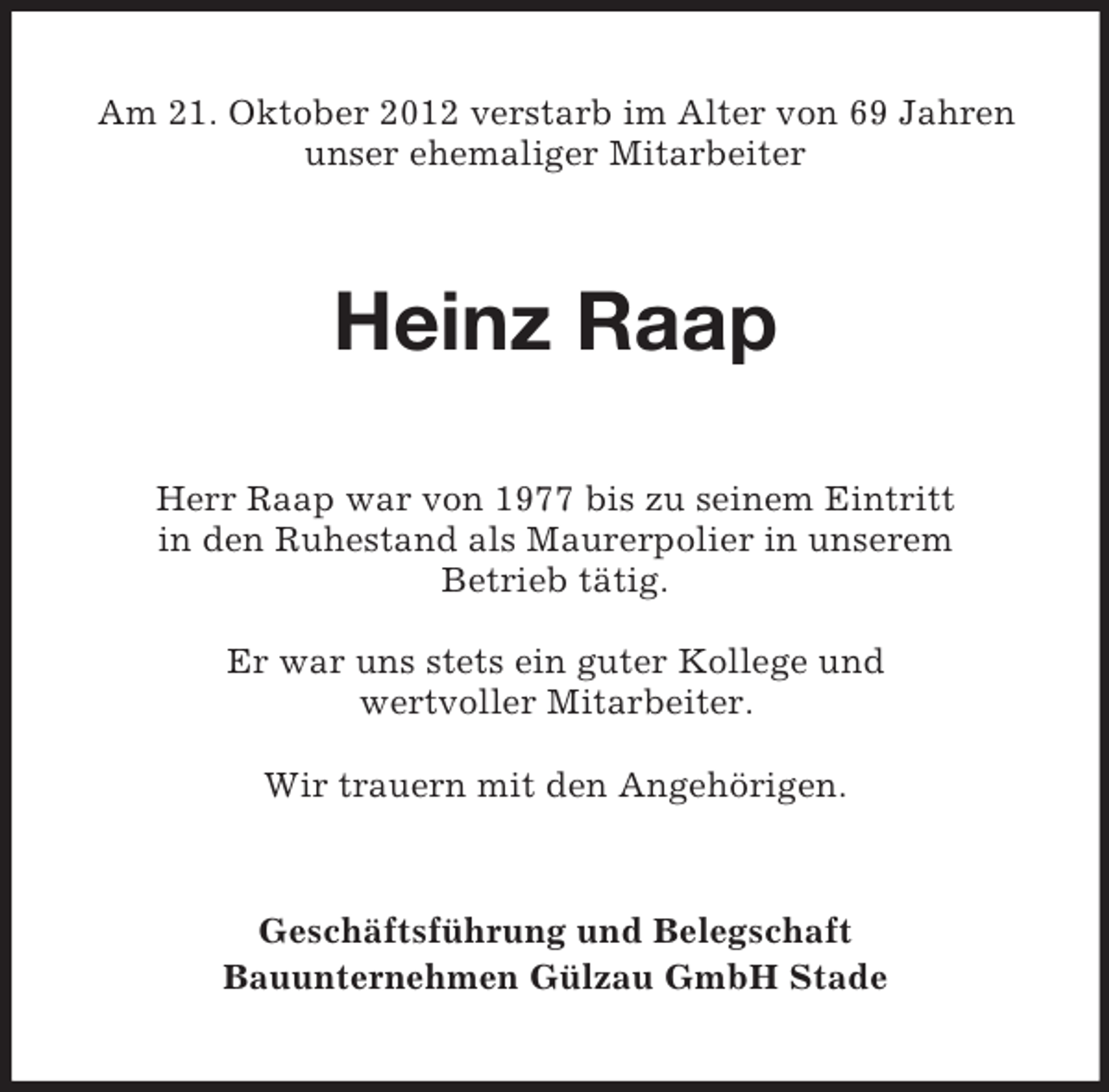 <p>Am 21. Oktober 2012 verstarb im Alter von 69 Jahren<br />unser ehemaliger Mitarbeiter</p><p>Heinz Raap<br />Herr Raap war von 1977 bis zu seinem Eintritt<br />in den Ruhestand als Maurerpolier in unserem<br />Betrieb tätig.<br />Er war uns stets ein guter Kollege und<br />wertvoller Mitarbeiter.<br />Wir trauern mit den Angehörigen.</p><p>Geschäftsführung und Belegschaft<br />Bauunternehmen Gülzau GmbH Stade</p>