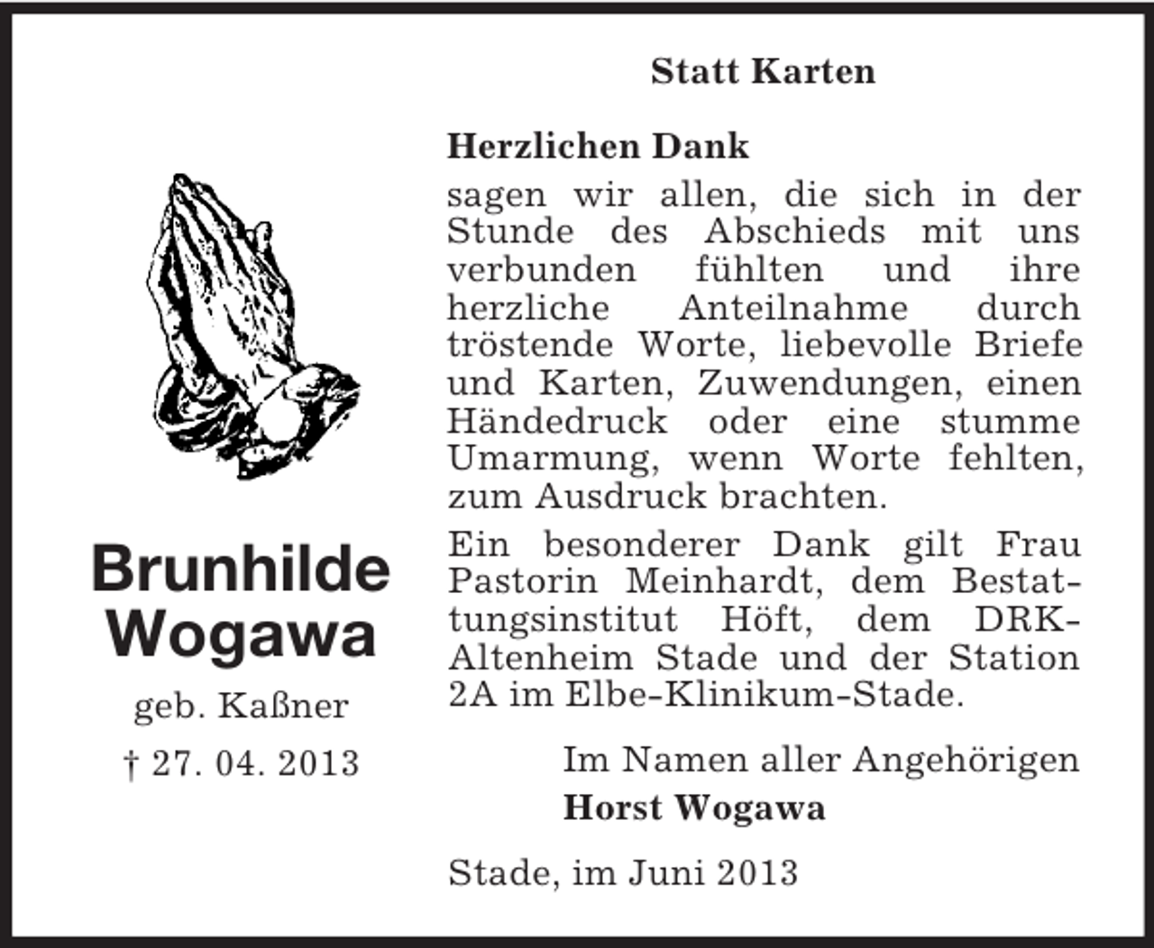<p>Statt Karten</p><p>Brunhilde<br />Wogawa<br />geb. Kaßner<br />† 27. 04. 2013</p><p>Herzlichen Dank<br />sagen wir allen, die sich in der<br />Stunde des Abschieds mit uns<br />verbunden<br />fühlten<br />und<br />ihre<br />herzliche<br />Anteilnahme<br />durch<br />tröstende Worte, liebevolle Briefe<br />und Karten, Zuwendungen, einen<br />Händedruck oder eine stumme<br />Umarmung, wenn Worte fehlten,<br />zum Ausdruck brachten.<br />Ein besonderer Dank gilt Frau<br />Pastorin Meinhardt, dem Bestattungsinstitut Höft, dem DRKAltenheim Stade und der Station<br />2A im Elbe-Klinikum-Stade.<br />Im Namen aller Angehörigen<br />Horst Wogawa<br />Stade, im Juni 2013</p>