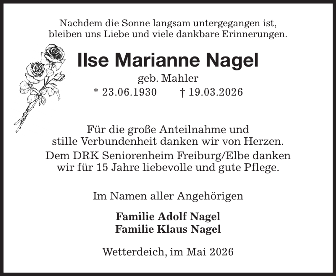 <p>Nachdem die Sonne langsam untergegangen ist,<br />bleiben uns Liebe und viele dankbare Erinnerungen.<br />Ilse Marianne Nagel<br />geb. Mahler<br />* 23.06.1930 † 19.03.2026<br />Für die große Anteilnahme und<br />stille Verbundenheit danken wir von Herzen.<br />Dem DRK Seniorenheim Freiburg/Elbe danken<br />wir für 15 Jahre liebevolle und gute Pflege.<br />Im Namen aller Angehörigen<br />Familie Adolf Nagel<br />Familie Klaus Nagel<br />Wetterdeich, im Mai 2026</p>