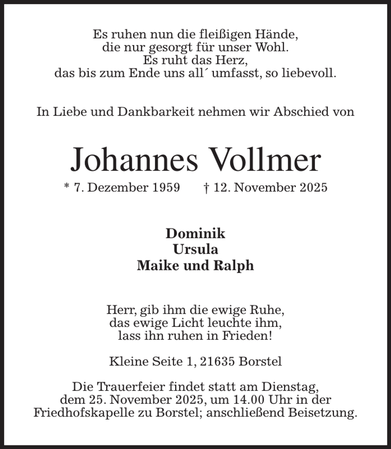<p>Es ruhen nun die fleißigen Hände,<br />die nur gesorgt für unser Wohl.<br />Es ruht das Herz,<br />das bis zum Ende uns all´ umfasst, so liebevoll.</p><p>In Liebe und Dankbarkeit nehmen wir Abschied von<br />Johannes Vollmer<br />* 7. Dezember 1959 † 12. November 2025<br />Dominik<br />Ursula<br />Maike und Ralph<br />Herr, gib ihm die ewige Ruhe,<br />das ewige Licht leuchte ihm,<br />lass ihn ruhen in Frieden!</p><p>Kleine Seite 1, 21635 Borstel</p><p>Die Trauerfeier findet statt am Dienstag,<br />dem 25. November 2025, um 14.00 Uhr in der<br />Friedhofskapelle zu Borstel; anschließend Beisetzung.</p>