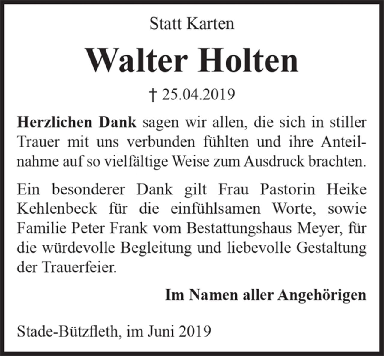 <p>Statt Karten<br />Walter Holten<br />+25.04.2019<br />Herzlichen Dank sagen wir allen, die sich in<br />stiller Trauer mit uns verbunden fühlten und ihre<br />Anteilnahme auf so vielfältige Weise zum<br />Ausdruck brachten.<br />Ein besonderer Dank gilt Frau Pastorin Heike<br />Kehlenbeck für die einfühlsamen Worte, sowie<br />Familie Peter Frank vom Bestattungshaus<br />Meyer, für die würdevolle Begleitung und<br />liebevolle Gestaltung der Trauerfeier.<br />Im Namen aller Angehörigen<br />Stade-Bützfleth, im Juni 2019</p>