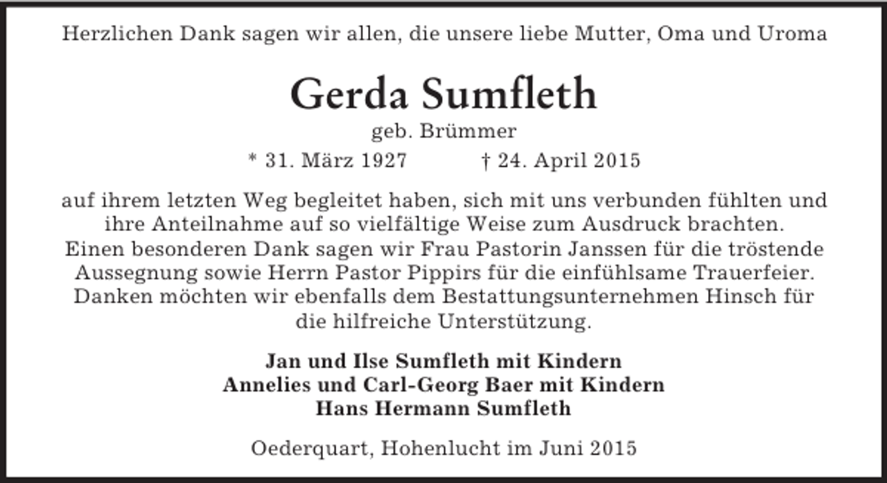 <p>Herzlichen Dank sagen wir allen, die unsere liebe Mutter, Oma und Uroma<br />Gerda Sumfleth<br />geb. Brümmer<br />* 31. März 1927 † 24. April 2015<br />auf ihrem letzten Weg begleitet haben, sich mit uns verbunden fühlten und ihre Anteilnahme auf so vielfältige Weise zum Ausdruck brachten.<br />Einen besonderen Dank sagen wir Frau Pastorin Janssen für die tröstende Aussegnung sowie Herrn Pastor Pippirs für die einfühlsame Trauerfeier.<br />Danken möchten wir ebenfalls dem Bestattungsunternehmen Hinsch für die hilfreiche Unterstützung.<br />Jan und Ilse Sumfleth mit Kindern<br />Annelies und Carl-Georg Baer mit Kindern<br />Hans Hermann Sumfleth<br />Oederquart, Hohenlucht im Juni 2015</p>